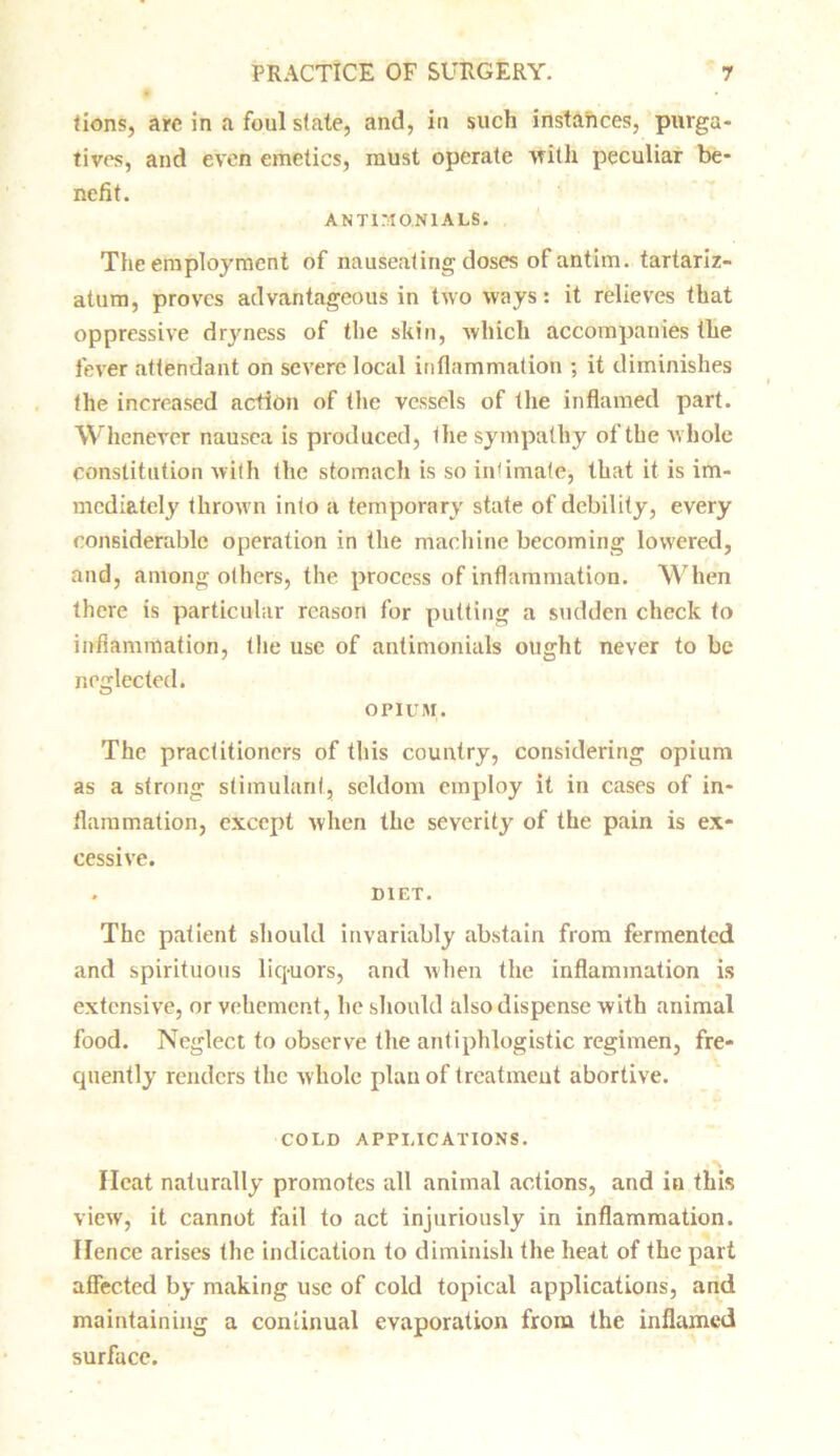 tions, are in a foul state, and, in such instances, purga- tives, and even emetics, must operate with peculiar be- nefit. ANTI M ON 1A LS. The employment of nauseating doses of antim. tartariz- atum, proves advantageous in two ways: it relieves that oppressive dryness of the skin, which accompanies the fever attendant on severe local inflammation ; it diminishes the increased action of the vessels of the inflamed part. Whenever nausea is produced, the sympathy of the whole constitution with the stomach is so intimate, that it is im- mediately thrown into a temporary state of debility, every considerable operation in the machine becoming lowered, and, among others, the process of inflammation. When there is particular reason for putting a sudden check to inflammation, the use of antimonials ought never to be neglected. OPIUM. The practitioners of this country, considering opium as a strong stimulant, seldom employ it in cases of in- flammation, except when the severity of the pain is ex- cessive. . DIET. The patient should invariably abstain from fermented and spirituous liquors, and when the inflammation is extensive, or vehement, he should also dispense with animal food. Neglect to observe the antiphlogistic regimen, fre- quently renders the whole plan of treatment abortive. COLD APPLICATIONS. Heat naturally promotes all animal actions, and in this view, it cannot fail to act injuriously in inflammation. Hence arises the indication to diminish the heat of the part affected by making use of cold topical applications, and maintaining a continual evaporation from the inflamed surface.