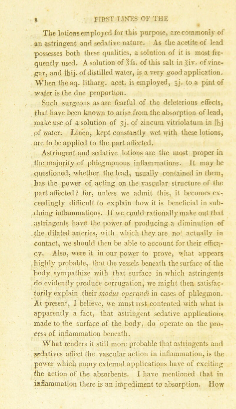 The In lions employed for this purpose, are commonly of an astringent and sedative nature. As the acelite of lead possesses both these qualities, a solution of it is most fre- quently used. A solution of 3fs. of this salt in |iv. of vine- gar, and tbij. of distilled water, is a very good application. When the aq. litharg. acct. is employed, sj. to a pint of wafer is the due proportion. Such surgeons as are fearful of the deleterious effects, that have been known to arise from the absorption of lead, make use of a solution of 3j. of zincum vitriolatum in tbj of water. Linen, kept constantly wet with these lotions, are to be applied to the part affected. Astringent and sedative lotions are tlie most proper in the majority of phlegmonous inflammations. It may be questioned, whether tlie lead, usually contained in them, has the power of acting on the vascular structure of the part affected ? for, unless we admit this, it becomes ex- ceedingly difficult to explain how it is beneficial in sub- duing inflammations. If we cpuld rationally make out that astringents have the power of producing a diminution of the dilated arteries, with which they are no! actually in contact, we should then be able to account for their effica- cy. Also, were it in our power to prove, what appears highly probable, that (he vessels beneath the surface of the body sympathize with that surface in which astringents do evidently produce corrugation, we might then satisfac- torily explain their modus operandi in cases of phlegmon. At present, I believe, we must rest contented with what is apparently a fact, that astringent sedative applications made to the surface of the body, do operate oil the pro- cess of inflammation beneath. What renders it still more probable that astringents and sedatives affect the vascular action in inflammation, is the power which many external applications have of exciting fhe action of the absorbents. I have mentioned that in inflammation there is an impediment to absorption. How