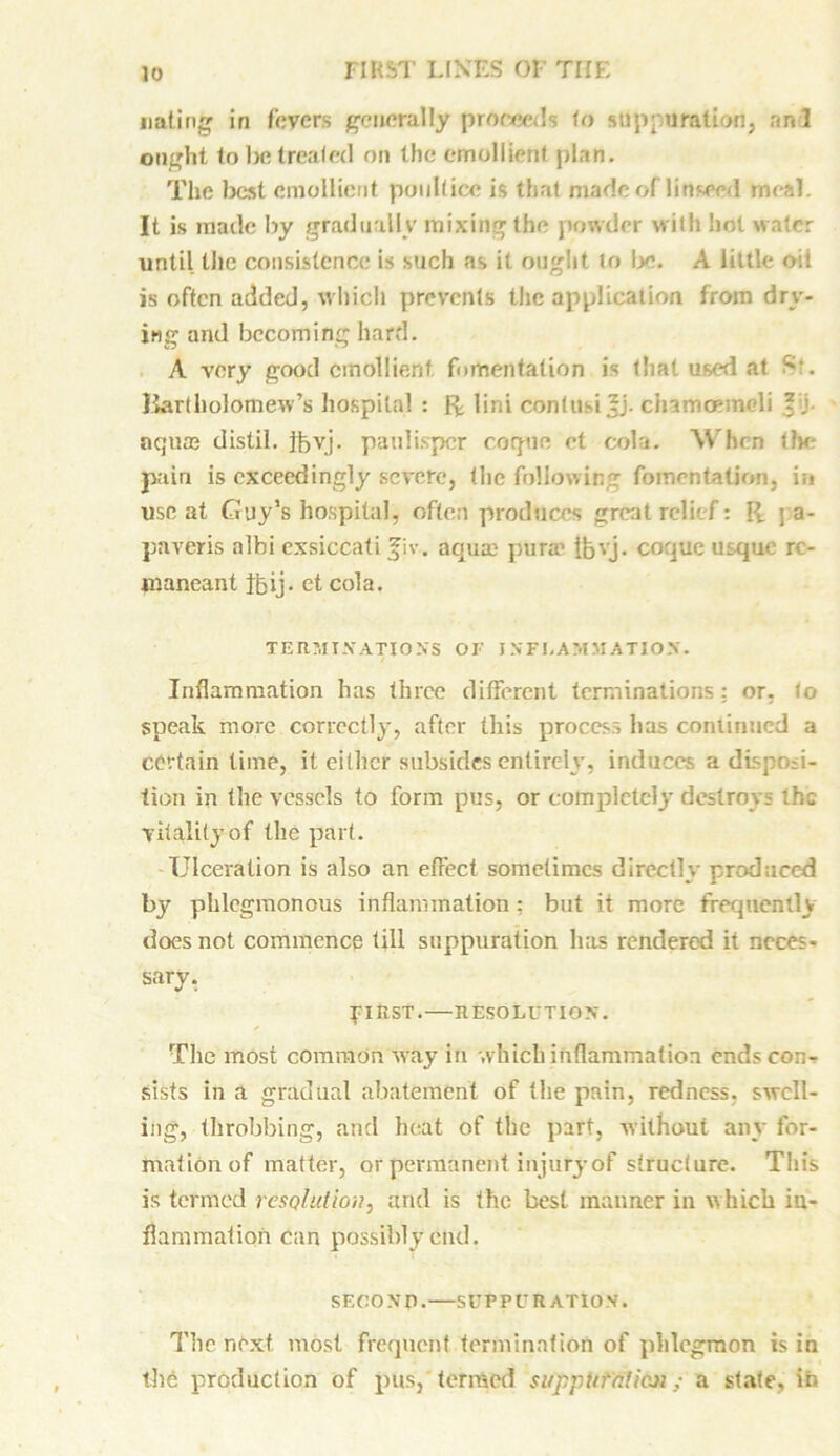 Dating in fevers generally proceeds to suppuration, an 1 ought to be treated on the emollient plan. The best emollient poultice is that made of linseed meal. It is made by gradually mixing the powder with lint water until the consistence is such as it ought to !y\ A little oit is often added, which prevents the application from dry- ing and becoming hard. A very good emollient fomentation is that used at Bartholomew’s hospital : ft lini contusi ?j. cinmoemeli ? ; aqum distil, ibyj. paulisper cogue et cola. When <?>e pain is exceedingly severe, the following fomentation, i;> use at Guy’s hospital, often produces great relief: ft j a- paveris albi exsiccati Jjv. aquae pur® ibvj. coque usque re- maneant Jbij. et cola. TERMINATIONS OF INFLAMMATION. Inflammation has three different terminations: or, to speak more correctly, after this process has continued a certain time, it either subsides entirely, induces a disposi- tion in the vessels to form pus, or completely destroys the vitality of the part. Ulceration is also an effect sometimes directly produced by phlegmonous inflammation: but it more frequently does not commence till suppuration has rendered it neces- sary. pill ST. RESOLUTION. The most common way in which inflammation ends con- sists in a gradual abatement of the pain, redness, swell- ing, throbbing, and heat of the part, without any for- mationof matter, or permanent injury of structure. This is termed resolution, and is the best manner in which in- flammation can possibly etid. SECOND. SUPPURATION. The next most frequent termination of phlegmon is in the production of pus, termed suppUfalieJi; a state, in