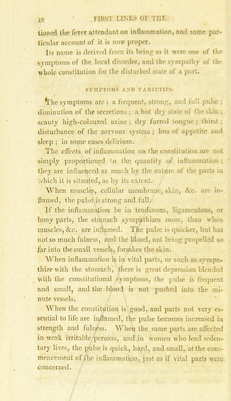 Vi Honed the ferer attendant on inflammation, and some par- ticular account of it is now proper. Us name is derived from, its being as it were one of the symptoms of the local disorder, and the sympathy of the whole constitution for the disturbed state of a part. SYMPTOMS AND VARIETIES. *Thc symptoms are : a frequent, strong, and full pulse ; diminution of the secretions ; a hot dry state ot the skin ; scanty high-coloured urine; dry furred longue; thirst; disturbance of the nervous system ; loss of appetite and sleep ; in some cases delirium. The effects of inflammation on the constitution are not simply proportioned to the quantity of inflammation ; they are influenced as much by the nature of the parts in which it is situated, as by its extent. When muscles, cellular membrane, skin, &c. are in- flamed, the pulse is strong and full. If the inflammation be in tendinous, ligamentous, or bony parts, the stomach sympathizes more, than when muscles, &c. are inflamed. The pulse is quicker, but has not so much fulness, and the blood, not being propelled so far into the small vessels, forsakes the skin. When inflammation is in vital parts, or such as sympa-. tbize with the stomach, there is great depression blended W'ith the constitutional symptoms, the pulse is frequent and small, and the blood is not pushed into the mi- nute vessels. When the constitution is good, and parts not very es- sential to life are inflamed, the pulse becomes increased in strength and fulness. When the same parts arc affected in weak irritable persons, and in women who lead seden- tary lives, the pulse is quick, hard, and small, at the com- mencement of (he inflammation, just as if vital parts were concerned.