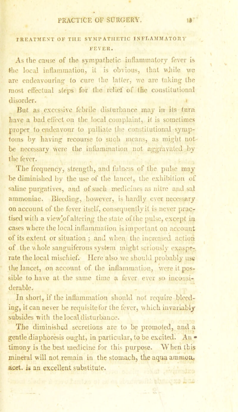 TREATMENT OF THE SYMPATHETIC INFLAMMATORY FEVER. As the cause of the sympathetic inflammatory fever is t-hc local inflammation, it is obvious, that while we are endeavouring to cure the latter, we are taking the most effectual steps for the relief of the constitutional disorder. t But as excessive febrile disturbance may in its turn have a bad effect on the local complaint, it is sometimes proper to endeavour to palliate the constitutional symp- toms by having recourse to such means, as might not be necessary were the inflammation not aggravated by the fever. The frequency, strength, and fulness of the pulse may be diminished by the use of the lancet, the exhibition of saline purgatives, and of such medicines as nitre ajul sal ammoniac. Bleeding, however, is hardly ever necessary on account of the fever itself, consequently it is never prac- tised with a view'of altering the state of the pulse, except in cases where the local inflammation is important on account of its extent or situation ; and when the increased action of the whole sanguiferous system might seriously exaspe- rate the local mischief. Here also we should probably use the lancet, on account of the inflammation, were it pos- sible to have at the same time a fever ever so inconsi- derable. In short, if the inflammation should not require bleed- ing, it can never be requisite for the fever, which invariably subsides with the local disturbance. The diminished secretions arc to be promoted, and a gentle diaphoresis ought, in particular, to be excited. An • timony is the best medicine for this purpose. When this mineral will not remain in the stomach, the aqua ammou, acet. is an excellent substitute.