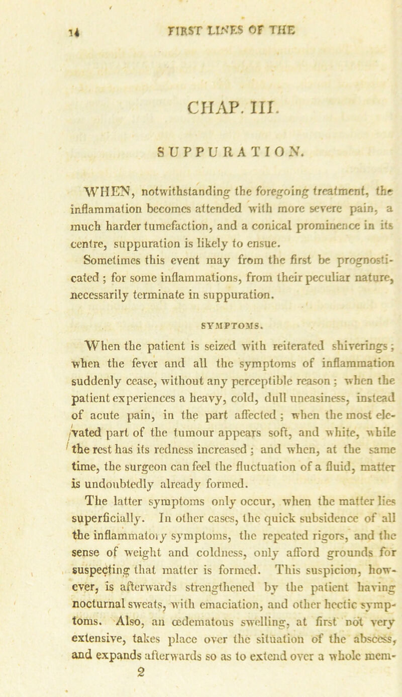 CHAP. III. SUPPURATION. WHEN, notwithstanding the foregoing treatment, the inflammation becomes attended with more severe pain, a much harder tumefaction, and a conical prominence in its centre, suppuration is likely to ensue. Sometimes this event may from the first be prognosti- cated ; for some inflammations, from their peculiar nature, necessarily terminate in suppuration. SYMPTOMS. When the patient is seized with reiterated shiverings; when the fever and all the symptoms of inflammation suddenly cease, without any perceptible reason ; when the patient experiences a heavy, cold, dull uneasiness, instead of acute pain, in the part affected ; when the most ele- /Yated part of the tumour appears soft, and white, while the rest has its redness increased ; and when, at the same time, the surgeon can feel the fluctuation of a fluid, matter is undoubtedly already formed. The latter symptoms only occur, when the matter lies superficially. In other cases, the quick subsidence of all the inflammatory symptoms, the repeated rigors, and the sense of weight and coldness, only afford grounds for suspecting that matter is formed. This suspicion, how- ever, is afterwards strengthened by the patient having nocturnal sweats, with emaciation, and other hectic symp- toms. Also, an cedematous swelling, at first not very extensive, takes place over the situation of the abscess, and expands afterwards so as to extend over a whole mem- 2