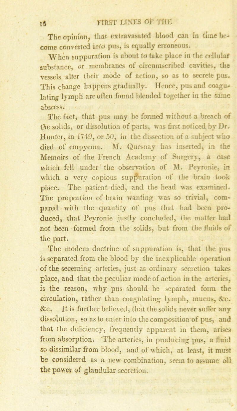 The opinion; that extravasated blood can in tune be- come converted into pus, is equally erroneous. When suppuration is about to take place in the cellulaf substance, or membranes of circumscribed cavities, tire vessels alter their mode of action, so as to secrete pus. This change happens gradually. Hence, pus and coagu- lating lymph are often found blended together in the same abscess. The fact, that pus may be formed -without a breach of the solids, or dissolution of parts, was first noticed, by Dr. Hunter, in 1719, or 50, in the dissection of a subject who died of empyema. M. Qucsnay has inserted, in the Memoirs of the French Academy of Surgery, a case which fell under the observation of M. Peyronie, in which a very copious suppuration of the brain took place. The patient died, and the head was examined. The proportion of brain wanting was so trivial, com- pared with the quantity of pus that had been pro- duced, that Peyronie justly concluded, the matter had not been formed from the solids, but from the fluids of the part. The modern doctrine of suppuration is, that the pus is separated from the blood by the inexplicable operation of the secerning arteries, just as ordinary secretion lakes place, and that the peculiar mode of action in the arteries, is the reason, why pus should be separated form the circulation, rather than coagulating lymph, mucus, &c. &c. It is further believed, that the solids never suffer any dissolution, so as to enter into the composition of pus, and that the deficiency, frequently apparent in them, arises from absorption. The arteries, in producing pus, a fluid so dissimilar from blood, and of which, at least, it must be considered as a new combination, seem to assume all J the power of glandular secretion.