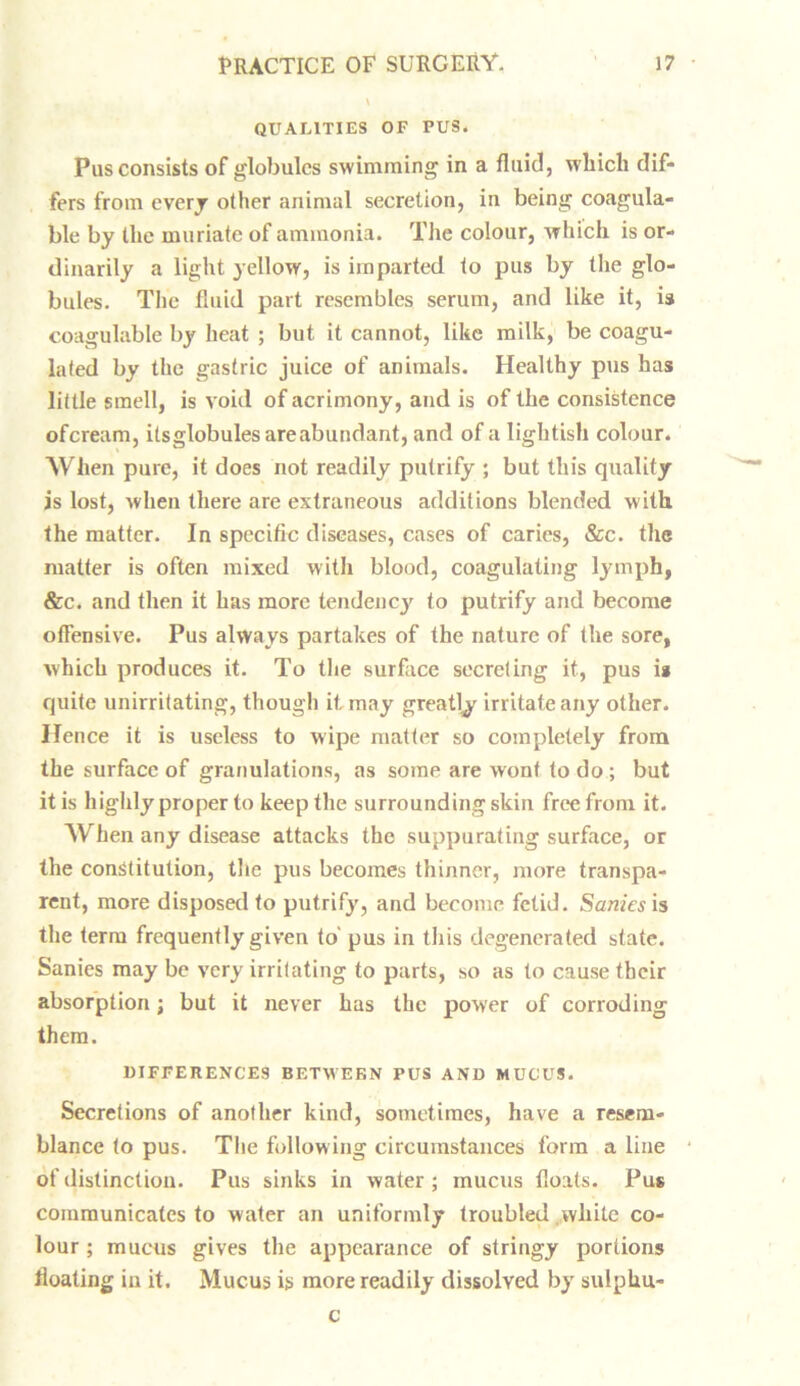 QUALITIES OF PUS. Pus consists of globules swimming in a fluid, which dif- fers from every other animal secretion, in being coagula- ble by the muriate of ammonia. The colour, which is or- dinarily a light yellow, is imparted to pus by the glo- bules. The fluid part resembles serum, and like it, is coagulable by heat ; but it cannot, like milk, be coagu- lated by the gastric juice of animals. Healthy pus has little smell, is void of acrimony, and is of the consistence ofeream, itsglobules are abundant, and of a lightish colour. When pure, it does not readily putrify ; but this quality is lost, when there are extraneous additions blended with the matter. In specific diseases, cases of caries, &c. the matter is often mixed with blood, coagulating lymph, &c. and then it has more tendency to putrify and become offensive. Pus always partakes of the nature of the sore, which produces it. To the surface secreting it, pus ia quite unirritating, though it may greatly irritate any other. Hence it is useless to wipe matter so completely from the surface of granulations, as some are wont to do ; but it is highly proper to keep the surrounding skin free from it. When any disease attacks the suppurating surface, or the constitution, the pus becomes thinner, more transpa- rent, more disposed to putrify, and become fetid. Sanies is the term frequently given to' pus in this degenerated state. Sanies may be very irritating to parts, so as to cause their absorption; but it never has the power of corroding them. DIFFERENCES BETWEEN PUS AND MUCUS. Secretions of another kind, sometimes, have a resem- blance to pus. The following circumstances form a line of distinction. Pus sinks in water; mucus floats. Pus communicates to water an uniformly troubled white co- lour ; mucus gives the appearance of stringy portions floating in it. Mucus is more readily dissolved by sulphu- c