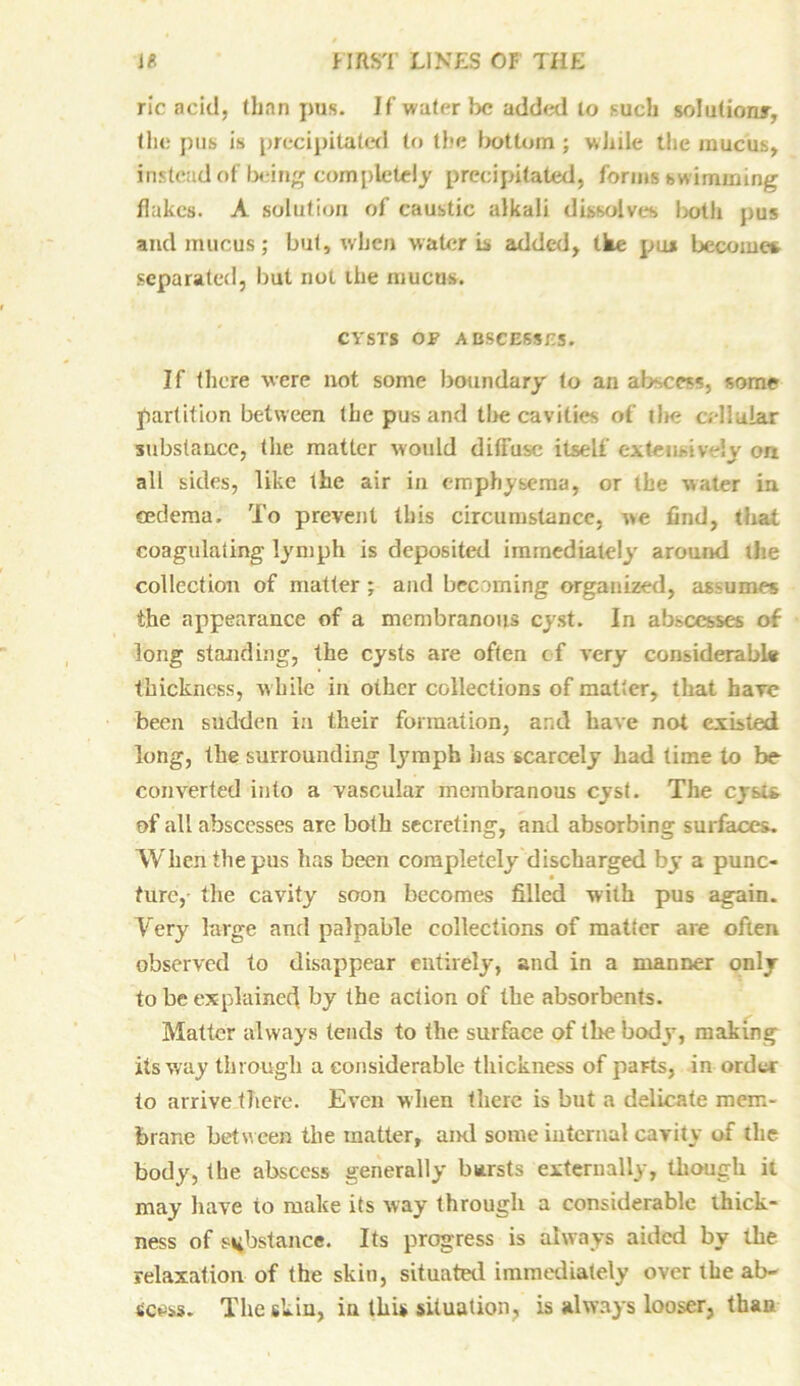 ric acid, than pus. If water be added to such solution*, the pus is precipitated to the bottom ; while the mucus, instead of being completely precipitated, forms swimming flakes. A solution of caustic alkali dissolves both pus and mucus; but, when water is added, tke pus become* separated, but not the mucus. CYSTS OF A BSCESSC5. If there were not some boundary to an abscess, some partition between the pus and the cavities of the cellular substance, the matter would diffuse itself extensively ori all sides, like the air in emphysema, or the water in eedema. To prevent this circumstance, we find, that coagulating lymph is deposited immediately around the collection of matter ; and becoming organized, assumes the appearance of a membranous cyst. In abscesses of long standing, the cysts are often of very considerabl# thickness, while in other collections of matter, that have been sudden in their formation, and have not existed long, the surrounding lymph lias scarcely had time to be converted into a vascular membranous cyst. The cysu of all abscesses are both secreting, and absorbing surfaces. When the pus has been completely discharged by a punc- ture, the cavity soon becomes filled with pus again. Very large and palpable collections of matter are often observed to disappear entirely, and in a manner only to be explained by the action of the absorbents. Matter always tends to the surface of the body, making its way through a considerable thickness of paFts, in order to arrive there. Even when there is but a delicate mem- brane between the matter, ami some internal cavity of the body, the abscess generally bursts externally, though ii may have to make its way through a considerable thick- ness of substance. Its progress is always aided by the relaxation of the skin, situated immediately over the ab- scess. The skin, in this situation, is always looser, thaw