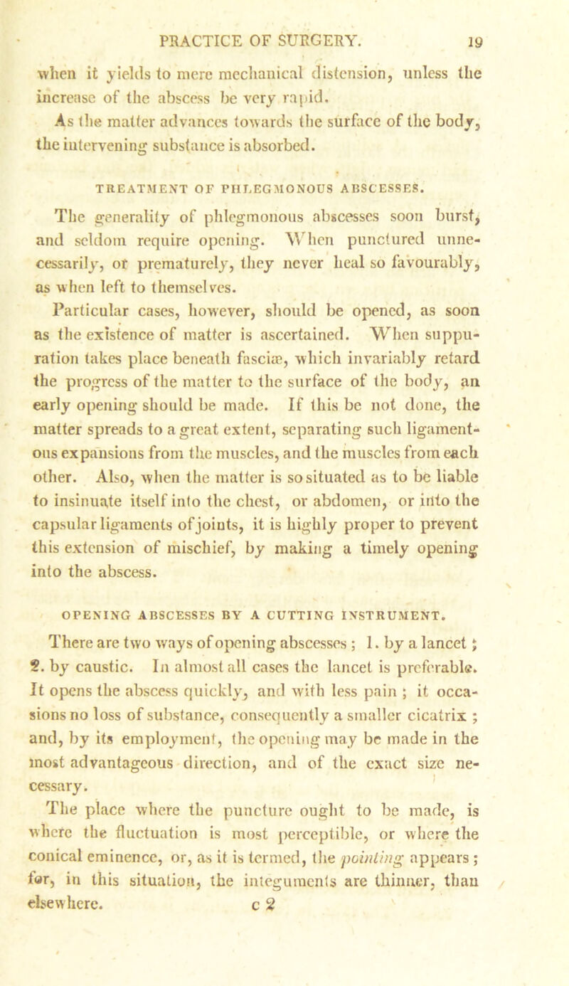 when it yields to mere mechanical distension, unless the increase of the abscess be very raj>id. As the matter advances towards the surface of the body, the intervening substance is absorbed. i f TREATMENT OF PHLEGMONOUS ABSCESSES. The generality of phlegmonous abscesses soon burst, and seldom require opening. When punctured unne- cessarily, or prematurely, they never heal so favourably, as when left to themselves. Particular cases, however, should be opened, as soon as the existence of matter is ascertained. When suppu- ration takes place beneath fascirn, which invariably retard the progress of the matter to the surface of the body, an early opening should be made. If this be not done, the matter spreads to a great extent, separating such ligament- ous expansions from the muscles, and the muscles from each other. Also, when the matter is so situated as to be liable to insinuate itself into the chest, or abdomen, or into the capsular ligaments of joints, it is highly proper to prevent this extension of mischief, by making a timely opening into the abscess. OPENING ABSCESSES BY A CUTTING INSTRUMENT. There are two ways of opening abscesses ; 1. by a lancet; §. by caustic. In almost all cases the lancet is preferable. It opens the abscess quickly, and with less pain ; it occa- sions no loss of substance, consequently a smaller cicatrix ; and, by its employment, the opening may be made in the most advantageous direction, and of the exact size ne- cessary. The place where the puncture ought to be made, is where the fluctuation is most perceptible, or where the conical eminence, or, as it is termed, the pointing appears ; for, in this situation, the integuments are thinner, than elsewhere. c 2