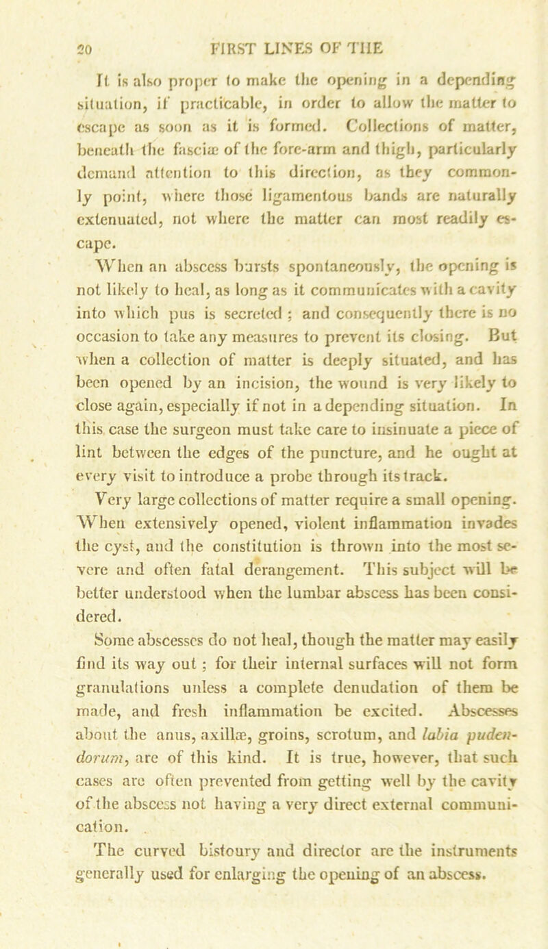 It is also proper to make the opening in a depending situation, it’ practicable, in order to allow the matter to escape as soon as it is formed. Collections of matter, beneath the fascia? of the fore-arm and thigh, particularly demand attention to this direction, as they common- ly point, where those ligamentous bands are naturally extenuated, not where the matter can most readily es- cape. When an abscess bursts spontaneously, the opening is not likely to heal, as long as it communicates with a cavity into which pus is secreted ; and consequently there is no occasion to take any measures to prevent its closing. But when a collection of matter is deeply situated, and has been opened by an incision, the wound is very likely to close again, especially if not in a depending situation. In this case the surgeon must take care to insinuate a piece of lint between the edges of the puncture, and he ought at every visit to introduce a probe through its track. Very large collections of matter require a small opening. When extensively opened, violent inflammation invades the cyst, and the constitution is thrown into the most se- vere and often fatal derangement. This subject will be better understood when the lumbar abscess has been consi- dered . Some abscesses do not heal, though the matter may easily find its way out ; for their internal surfaces will not form granulations uidess a complete denudation of them be made, and fresh inflammation be excited. Abscesses about the anus, axilla?, groins, scrotum, and labia puden- dorum, are of this kind. It is true, however, that such cases are often prevented from getting well by the cavity of the abscess not having a very direct external communi- cation. . The curved bistoury and director are the instruments generally used for enlarging the opening of an abscess.