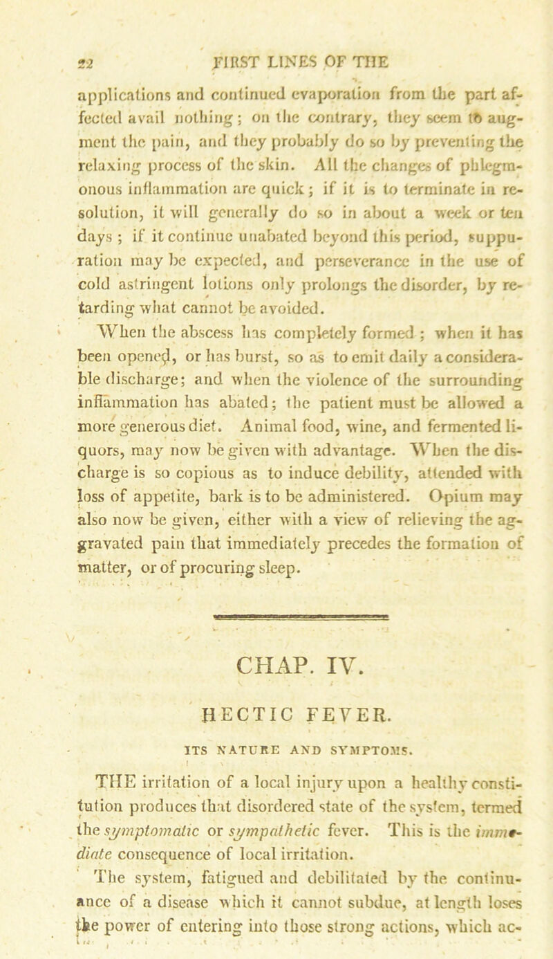 applications and continued evaporation from the part af- fected avail nothing; on the contrary, they seem tft aug- ment the pain, and they probably do so by preventing the relaxing process of the skin. All the changes of phlegm- onous inflammation are quick; if it is to terminate in re- solution, it will generally do so in about a week or ten days ; if it continue unabated beyond this period, suppu- ration may be expected, and perseverance in the use of cold astringent lotions only prolongs the disorder, by re- tarding what cannot be avoided. When the abscess lias completely formed ; when it has been opened, or has burst, so as to emit daily a considera- ble discharge; and when the violence of the surrounding inflammation has abated; the patient must be allowed a more generous diet. Animal food, wine, and fermented li- quors, may now be given with advantage. When the dis- charge is so copious as to induce debility, attended with loss of appetite, bark is to be administered. Opium may also now be given, either with a view of relieving the ag- gravated pain that immediately precedes the formation of matter, or of procuring sleep. CHAP. IV. HECTIC FEVER. ITS NATURE AND SYMPTOMS. THE irritation of a local injury upon a healthy consti- tution produces that disordered state of the system, termed the symptomatic or sympathetic fever. This is the imme- diate consequence of local irritation. The system, fatigued and debilitated by the, continu- ance of a disease w hich it cannot subdue, at length loses ike power of entering into those strong actions, which ac-