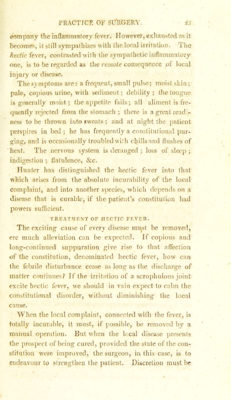 company the inflammatory fever. However, exhausted ns it becomes, it still sympathizes with the local irritation. The hectic fever, contrasted with the sympathetic inflammatory one, is to be regarded as the remote consequence of local injury or disease. The symptoms are: a frequent, small pulse; moist skin ; pale, copious urine, with sediment; debility; the tongue is generally moist; the appetite fails ; all aliment is fre- quently rejected from the stomach ; there is a great readi- ness to be thrown into sweats; and at night the patient perspires in bed; he has frequently a constitutional pur- ging, and is occasionally troubled w ith chills and flushes of heat. The nervous system is deranged : loss of sleep ; indigestion ; flatulence, &c. Hunter has distinguished the hectic fever into that which arises from the absolute incurability of the local complaint, and into another species, which depends on a disease that is curable, if the patient’s constitution had powers sufficient. TREATMENT OF HECTIC FEVER. The exciting cause of every disease must lie removed, ere much alleviation can be expected. If copious and long-continued suppuration give rise to that affection of the constitution, denominated hectic fever, how can the febrile disturbance cease as long as the discharge of matter continues? Jf the irritation of a scrophulous joint excite hectic fever, we should in vain expect to calm the constitutional disorder, without diminishing the local cause. When the local complaint, connected with the fever, is totally incurable, it must, if possible, be removed by a manual operation. But when the local disease presents the prospect of being cured, provided the state of the con- stitution were improved, the surgeon, in this case, is to endeavour to strengthen the patient. Discretion must be