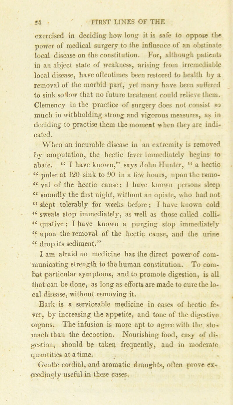 exercised in deciding how long i( is safe to oppose the power of medical surgery to (he influence of an obstinate local disease on the constitution. For, although patients in an abject state of weakness, arising from irremediable local disease, have oftentimes been restored to health by a removal of the morbid part, yet many have been suffered to sink so'low that no future treatment could relieve them. Clemency in the practice of surgery does not consist so much in withholding strong and vigorous measures, as in deciding to practise them the moment when they are indi- cated . When an incurable disease in an extremity is removed by amputation, the hectic fever immediately begins to abate. “ I have known,” says John Hunter, “ a hectic pulse at 120 sink to 90 in a few hours, upon the r«mo- <c yal of the hectic cause; I have knowTn persons sleep il soundly the first night, without an opiate, who had not “ slept tolerably for weeks before; I have known cold “ sweats stop immediately, as well as those called colli- “ quative ; I have known a purging stop immediately “ upon the removal of the hectic cause, aud the urine <£ drop its sediment.” I am afraid no medicine has the direct power of com- municating strength to the human constitution. To com- bat particular symptoms, and to promote digestion, is all that can be done, as long as efforts are made to cure the lo- cal disease, without removing it. Bark is a serviceable medicine in cases of hectic fe- ver, by increasing the appetite, and tone of the digestive organs. The infusion is more apt to agree with the sto- mach than the decoction. Nourishing food, easy of di- gestion, should be taken frequently, and in moderate quantities at a time. Gentle cordial, and aromatic draughts, often prove ex- ceedingly useful in these cases.