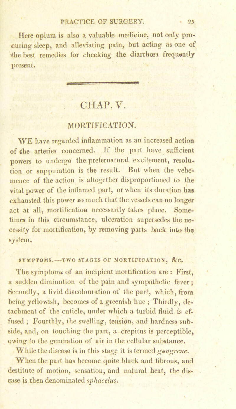 Here opium is also a valuable medicine, not only pro- curing sleep, and alleviating pain, but acting as one of the best remedies for checking the diarrhoea frequently present. CIIAP. V. MORTIFICATION. WE have regarded inflammation as an increased action of-the arteries concerned. If (he part have sufficient powers to undergo the preternatural excitement, resolu- tion or suppuration is the result. But when the vehe- mence of the action is altogether disprOportioned to the vital power of the inflamed part, or when its duration has exhausted this power so much that the vessels can no longer act at all, mortification necessarily takes place. Some- times in this circumstance, ulceration supersedes the ne- cessity for mortification, by removing parts back into the system. SYMPTOMS.—TWO STAGES OF MORTIFICATION, &C. The symptoms of an incipient mortification are : First, a sudden diminution of the pain and sympathetic fever; Secondly, a livid discolouration of the part, which, from being yellowish, becomes of a greenish hue ; Thirdly, de- tachment of the cuticle, under which a turbid fluid is ef- fused ; Fourthly, the swelling, tension, and hardness sub- side, and, on touching the part, a crepitus is perceptible, owing to the generation of air in the cellular substance. While the disease is in this stage it is termed gangrene. When the part has become quite black and fibrous, and destitute of motion, sensation, and natural heat, the dis- ease is then denominated sphacelus.