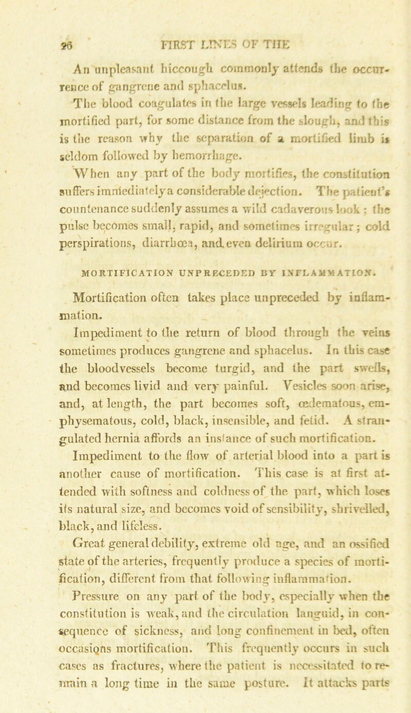 An unpleasant hiccough commonly attends the occur- rence of gangrene and sphacelus. The blood coagulates in the large vessels leading to the mortified part, for some distance from the slough, and this is the reason why the separation of a mortified limb is seldom followed by hemorrhage. When any part of the body mortifies, the constitution suffers imrriediatelya considerable dejection. The patient’s countenance suddenly assumes a wild cadaverous look : the pulse becomes small, rapid, and sometimes irregular; cold perspirations, diarrhoea, and even delirium occur. MORTIFICATION UNP RECEDED BV INFLAMMATION. Mortification often takes place unpreceded by inflam- mation. Impediment to the return of blood through the veins sometimes produces gangrene and sphacelus. In this case the bloodvessels become turgid, and the part swells, and becomes livid and very painful. Vesicles soon arise, and, at length, the part becomes soft, osdematous, em- physematous, cold, black, insensible, and fetid. A stran- gulated hernia affords an instance of such mortification. Impediment to the flow of arterial blood into a part is another cause of mortification. This case is at first at- tended with softness and coldness of the part, which loses its natural size, and becomes void of sensibility, shrivelled, black, and lifeless. Great general debility, extreme old age, and an ossified state of the arteries, frequently produce a species of morti- fication, different from that following inflammation. Pressure on any part of the body, especially when the constitution is weak, and the circulation languid, in con- sequence of sickness, and long confinement in bed, often occasiQns mortification. This frequently occurs in such cases as fractures, where the patient is necessitated to re- main a long time in the same posture. It attacks parts
