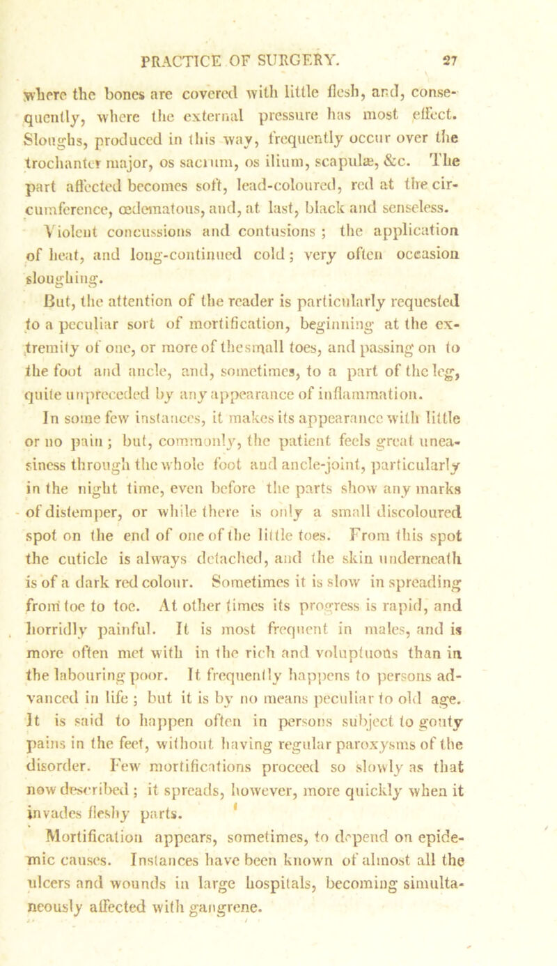 where the bones are covered with little flesh, and, conse- quently, where the external pressure lias most ,effect. Sloughs, produced in this way, frequently occur over the trochanter major, os sacrum, os ilium, scapulae, &c. The part affected becomes soft, lead-coloured, red at the cir- cumference, oedcmatous, and, at last, black and senseless. Violent concussions and contusions ; the application of heat, and long-continued cold; very often occasion sloughing. But, the attention of the reader is particularly requested to a peculiar sort of mortification, beginning at the ex- tremity of one, or more of the small toes, and passing on to the foot and ancle, and, sometimes, to a part of the leg, quite unpreceded by any appearance of inflammation. In some few instances, it makes its appearance with little or no pain ; but, commonly, the patient feels great unea- siness through the whole foot and ancle-joint, particularly in the night time, even before the parts show any marks of distemper, or while there is only a small discoloured spot on the end of one of the little toes. From this spot the cuticle is always detached, and the skin underneath is of a dark red colour. Sometimes it is slow in spreading from toe to toe. At other times its progress is rapid, and horridly painful. It is most frequent in males, and is more often met with in the rich and voluptuous than in the labouring poor. It frequently happens to persons ad- vanced in life ; but it is by no means peculiar to old age. It is said to happen often in persons subject to gouty pains in the feet, without having regular paroxysms of the disorder. Few mortifications proceed so slowly as that now described ; it spreads, however, more quickly when it invades fleshy parts. Mortification appears, sometimes, to depend on epide- mic causes. Instances have been known of almost all the ulcers and wounds in large hospitals, becoming simulta- neously affected with gangrene.