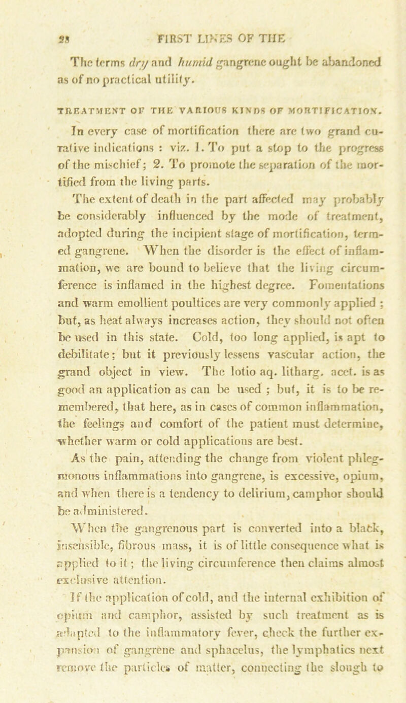 The terms dry and humid gangrene ought be abandoned as of no practical utility. TREATMENT OF1 THE VARIOUS KINDS OF MOUTIFICATIO.V. In every case of mortification there are two grand cu- Tative indications : viz. I. To put a stop to the progress of the mischief; 2. To promote the separation of the mor- tified from tlie living parts. The extent of death in the part affected may probably be considerably influenced by the mode of treatment, adopted during the incipient stage of mortification, term- ed gangrene. When the disorder is the efFect of inflam- mation, \vc are bound to believe that tlie li\ing circum- ference is inflamed in the highest degree. Fomentations and warm emollient poultices are very commonly applied ; but, as heat always increases action, they should not often boused in this state. Cold, too long applied, is apt to debilitate; but it previously lessens vascular action, the grand object in view. Tlie lotio aq. litharg. acet. is as good an application as can be used ; but, it is to be re- membered, that here, as in cases of common inflammation, the feelings and comfort of the patient must determine, whether warm or cold applications are best. As the pain, attending the change from violent phleg- monous inflammations into gangrene, is excessive, opium, and when there is a tendency to delirium, camphor should be administered. When the gangrenous part is converted into a blafck, insensible, fibrous mass, it is of little consequence what is applied' to it ; the living circumference then claims alniOot exclusive attention. If the application of cold, and the internal exhibition of opium and camphor, assisted by such treatment as is adapted to the inflammatory fever, check the further ex- pansion of gangrene and sphacelus, tlie lymphatics next remove the particles of matter, connecting the slough to