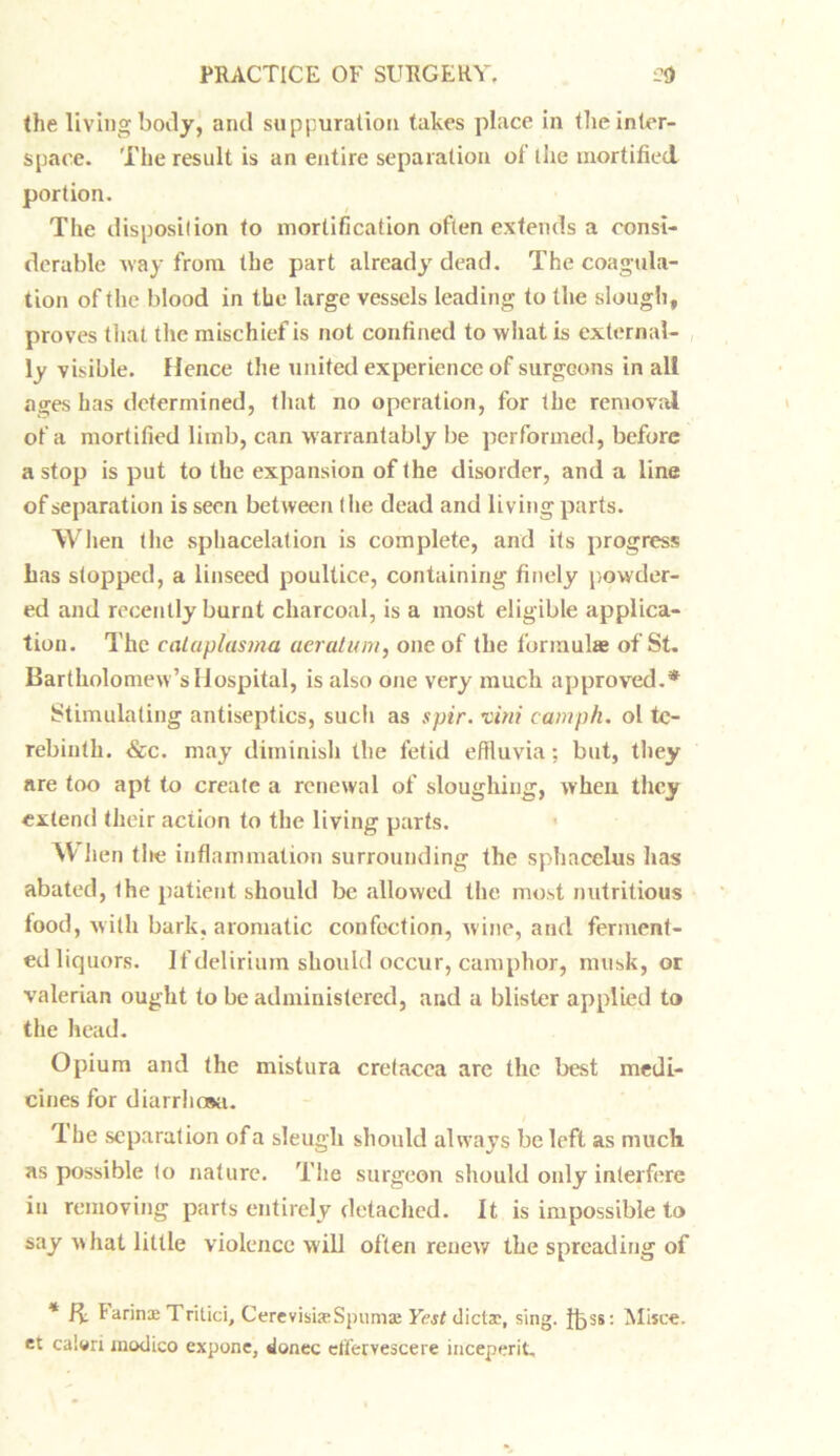 the living body, and suppuration takes place in the inter- space. The result is an entire separation of the mortified portion. The disposition to mortification often extends a consi- derable way from the part already dead. The coagula- tion of the blood in the large vessels leading to the slough, proves that the mischief is not confined to what is external- ly visible. Hence the united experience of surgeons in all ages has determined, that no operation, for the removal of a mortified limb, can warrantably be performed, before a stop is put to the expansion of the disorder, and a line of separation is seen between the dead and living parts. When the sphacelation is complete, and its progress has stopped, a linseed poultice, containing finely powder- ed and recently burnt charcoal, is a most eligible applica- tion. The caLaplasma aeratum, one of the formulae of St. Bartholomew’s Hospital, is also one very much approved.* Stimulating antiseptics, such as spir. xini camph. ol te- rebinth. &c. may diminish the fetid effluvia; but, they are too apt to create a renewal of sloughing, when they extend their action to the living parts. AV hen the inflammation surrounding the sphacelus has abated, Ihe patient should be allowed the most nutritious food, with bark, aromatic confection, wine, and ferment- ed liquors. If delirium should occur, camphor, musk, or valerian ought to be administered, and a blister applied to the head. Opium and the mistura cretacea are the best medi- cines for diarrhosa. 1 he separation of a sleugh should always be left as much as possible to nature. The surgeon should only interfere in removing parts entirely detached. It is impossible to say what little violence will often renew the spreading of * ft: Farinae Tritici, CerevisueSpumae Yest dictac, sing. ibss: Mi*ce. et calori modico expone, donee effervescere inceperit.