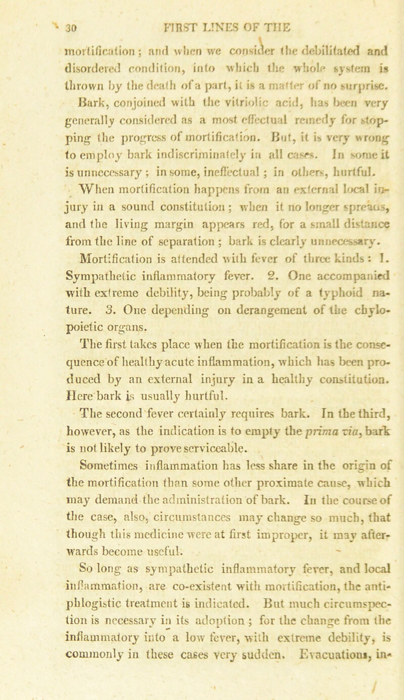 mortification ; and when we consider the debilitated and disordered condition, into which the whole system is thrown by the death of a part, it is a matter of no surprise. Bark, conjoined with (he vitriolic acid, has been very generally considered as a most effectual remedy for stop- ping (he progress of mortification. But, it is very wrong to employ bark indiscriminately in all cases. In some it is unnecessary ; in some, ineffectual ; in others, hurtful. When mortification happens from an external local in- jury in a sound constitution ; when it no longer spreaus, and the living margin appears red, for a small distance from the line of separation ; bark is clearly unnecessary. Mortification is attended with fever of three kinds : 1. Sympathetic inflammatory fever. 2. One accompanied with extreme debility, being probably of a typhoid na- ture. 3. One depending on derangement of the cbylo- poietic organs. The first takes place when the mortification is the conse- quence of healthy acute inflammation, which has been pro- duced by an external injury in a healthy constitution. Here bark is usually hurtful. The second fever certainly requires bark. In the third, however, as the indication is to empty the prima via, bark is not likely to prove serviceable. Sometimes inflammation has less share in the origin of the mortification than some other proximate cause, which may demand the administration of bark. In the course of the case, also, circumstances may change so much, that though this medicine were at first improper, it may after- wards become useful. So long as sympathetic inflammatory fever, and local inflammation, are co-existent with mortification, the anti- phlogistic treatment is indicated. But much circumspec- tion is necessary in its adoption ; for the change from the inflammatory into a low fever, with extreme debility, is commonly in these cases Very sudden. Evacuations, in-