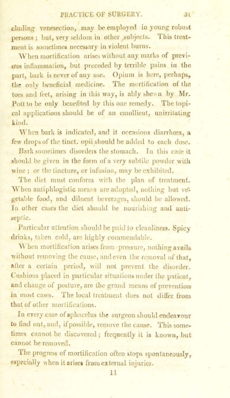 eluding venesection, may be employed in young robust persons ; but, very seldom in other subjects. This treat- ment is sometimes necessary in violent burns. When mortification arises without any marks of previ- ous inflammation, but preceded by terrible pains in the part, bark is never of any use. Opium is here, perhaps, the only beneficial medicine. The mortification of the toes and feet, arising in this way, is ably shewn by Mr. Pott to be only benefited by this one remedy. The topi- cal applications should be of an emollient, unirritating kind. When bark is indicated, and it occasions diarrhoea, a few drops of the tinct. opii should be added to each dose. Bark sometimes disorders the stomach. In tins case it should be given in the form of a very subtile powder with wine ; or the tincture, or infusion, may be exhibited. The diet must conform with the plan of treatment. When antiphlogistic means are adopted, nothing but ve- getable food, and diluent beverages, should be allowed. In other cases the diet should be nourishing and anti- septic. Particular attention should be paid to cleanliness. Spicy drinks, taken cold, are highly commendable. When mortification arises from pressure, nothing avails without removing the cause, and even the removal of that, after a certain period, wiil not prevent the disorder. Cushions placed in particular situations under the patient, and change of posture, are the grand means of prevention in most cases. The local treatment does not differ from that of other mortifications. In every case of sphacelus the surgeon should endeavour to find out, and, ifpossible, remove the cause. This some- times cannot be discovered; frequently it is known, but cannot be removed. The progress of mortification often stops spontaneously, especially when it arises from external injuries. 11