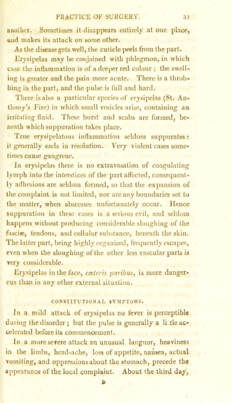 another. Sometimes it disappears entirely at one place, and makes its attack on some other. As the disease gets well, the cuticle peels from the part. Erysipelas may be conjoined with phlegmon, in which case the inflammation is of a deeper red colour ; the swell- ing is greater and the pain more acute. There is a throb- bing in the part, and the pulse is full and hard. There is also a particular species of erysipelas (St. An- thony’s Fire) in which small vesicles arise, containing an irritating fluid. These burst and scabs are formed, be- neath which suppuration takes place. True erysipelatous inflammation seldom suppurates: it generally ends in resolution. Very violent cases some- times cause gangrene. In erysipelas there is no extravasation of coagulating lymph into the interstices of the part affected, consequent- ly adhesions are seldom formed, so that the expansion of the complaint is not limited, nor are any boundaries set to the matter, when abscesses unfortunately occur. Hence suppuration in these cases is a serious evil, and seldom happens without producing considerable sloughing of the fasciae, tendons, and cellular substance, beneath the skin. The latter part, being highly organized, frequently escapes, even when the sloughing of the other less vascular parts is very considerable. Erysipelas in the face, cceleris paribus, is more danger- ous than in any other external situation. CONSTITUTIONAL SYMPTOMS. In a mild attack of erysipelas no fever is perceptible during the disorder ; but the pulse is generally a li tie ac- celerated before its commencement. In a more severe attack an unusual languor, heaviness in the limbs, head-ache, loss of appetite, nausea, actual vomiting, and oppressions about the stomach, precede the appearance of the local complaint. About the third day, b