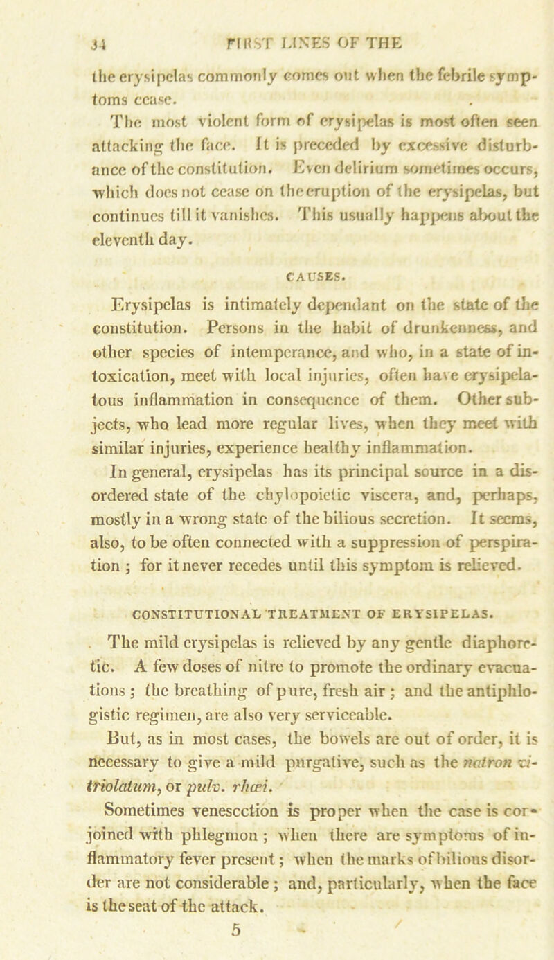 the erysipelas commonly comes out when the febrile symp- toms cease. The most violent form of erysipelas is most often seen attacking the face. It is preceded by excessive disturb- ance of the constitution. Even delirium sometimes occurs, ■which does not cease on thoeruption of the erysipelas, but continues till it vanishes. This usually happens about the eleventh day. CAUSES. Erysipelas is intimately dependant on the state of the constitution. Persons in the habit of drunkenness, and other species of intemperance, and who, in a state of in- toxication, meet with local injuries, often have erysipela- tous inflammation in consequence of them. Other sub- jects, who lead more regular lives, when they meet with similar injuries, experience healthy inflammation. In general, erysipelas has its principal source in a dis- ordered state of the chylopoictic viscera, and, perhaps, mostly in a wrong state of the bilious secretion. It seems, also, to be often connected with a suppression of perspira- tion 5 for it never recedes until this symptom is relieved. CONSTITUTIONAI< TREATMENT OF ERYSIPELAS. The mild erysipelas is relieved by any gentle diaphore- tic. A few doses of nitre to promote the ordinary evacua- tions ; the breathing of pure, fresh air ; and the antiphlo- gistic regimen, are also very serviceable. Put, as in most cases, the bowels are out of order, it is necessary to give a mild purgative, such as the natron zi- triolatum, or pulv. rfieri. Sometimes venesection is proper when the case is cor- joined with phlegmon ; when there are symptoms of in- flammatory fever present; when the marks of bilious disor- der are not considerable ; and, particularly, when the face is the seat of the attack. 5