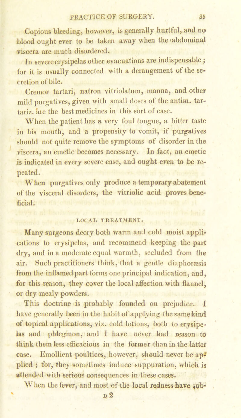 Copious bleeding, however, is generally hurtful, and no blood ought ever to be taken away when the 'abdominal viscera are much disordered. In severe erysipelas other evacuations are indispensable ; for it is usually connected with a derangement of the se- cretion of bile. Cremor tartari, natron vitriolatum, manna, and other mild purgatives, given with small doses of the antim. tar- tariz. are the best medicines in this sort of case. When the patient has a very foul tongue, a bitter taste in his mouth, and a propensity to vomit, if purgatives should not quite remove the symptoms of disorder in the viscera, an emetic becomes necessary. In fact, an emetic is indicated in every severe case, and ought even to be re- peated. When purgatives only produce a temporary abatement of the visceral disorders, the vitriolic acid proves bene- ficial. LOCAL TREATMENT. Many surgeons decry both warm and cold moist appli- cations to erysipelas, and recommend keeping the part dry, and in a moderate equal warmth, secluded from the air. Such practitioners think, that a gentle diaphoraesis from the inflamed part forms one principal indication, and, for this reason, they cover the local affection with flannel, or dry mealy powders. This doctrine is probably founded on prejudice. I have generally heen in the habit of applying the same kind of topical applications, viz. cold lotions, both to erysipe- las and phlegmon, and I have never had reason to think them less efficacious in the former than in the latter case. Emollient poultices, however, should never be ap- plied ; for, they sometimes induce suppuration, which is attended with serious consequences in these cases. When the fever, and most of the local redness have $ub* ' n 2