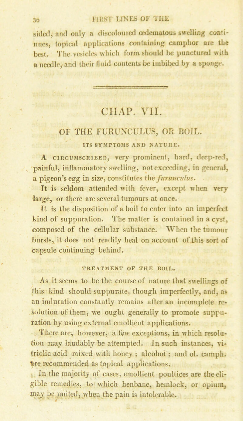 sided, and only a discoloured oedematous swelling conti- nues, topical applications containing camphor are the best. The vesicles which form should be punctured with a needle, and their fluid contents be imbibed by a sponge. ciiap. vii. OF THE FURUNCULUS, OR BOIL. ITS SYMPTOMS AND NATURE. A circumscribed, very prominent, hard, deep-red, painful, inflammatory swelling, not exceeding, in general, a pigeon’s egg in size, constitutes the furuncuhis. It is seldom attended with fever, except when very large, or there are several tumours at once. It is the disposition of a boil to enter into an imperfect kind of suppuration. The matter is contained in a cyst, composed of the cellular substance. When the tumour bursts, it does not readily heal on account of this sort of capsule continuing behind. TREATMENT OF THE BOIL. As it seems to be the course of nature that swellings of this kind should suppurate, though imperfectly, and, as an induration constantly remains after an incomplete re- solution of them, we ought generally to promote suppu- ration by using external emollient applications. There are, however, a few exceptions, in which resolu- tion may laudably be attempted. In such instances, vi- triolic acid mixed with honey ; alcohol ; and ol. camph. tyre recommended as topical applications. In the majority of cases, emollient poultices are the eli- gible remedies, to which henbane, hemlock, or opium, may be united, when the pain is intolerable.
