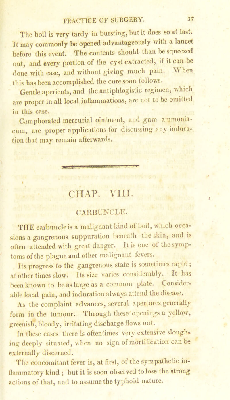 The boil is very tardy in bursting, but it does so at last. It may commonly be opened advantageously with a lancet before this event. The contents should than be squeezed out, and every portion of the cyst extracted, it it can be done with case, and without giving much pain. \\ hen this has been accomplished the cure soon follows. Gentle aperients, and the antiphlogistic regimen, which arc proper in all local inflammations, are not to be omitted in this case. Camphorated mercurial ointment, and gum ammonia- cmn, are proper applications tor discussing any indura- tion that may remain afterwards. CHAP. VIII. CARBUNCLE. THE carbuncle is a malignant kind of boil, which occa- sions a gangrenous suppuration beneath the skin, and is often attended with great danger. It is one ot the symp- toms of the plague and other malignant fevers. Its progress to the gangrenous state is sometimes lapid ; at other times slow. Its size varies considerably. It has been known to be as large as a common plate. Considei- able local pain, and induration always attend the disease. As the complaint advances, several apertures generally form in the tumour. Through these openings a yellow, greenish*, bloody, irritating discharge flows out. In these cases there is oftentimes very extensive slough- ing deeply situated, when no sign of mortification can be externally discerned. The concomitant fever is, at first, of the symp.athetic in- flammatory kind ; but it is soon observed to lose the strong actions of that, and to assume the typhoid nature.