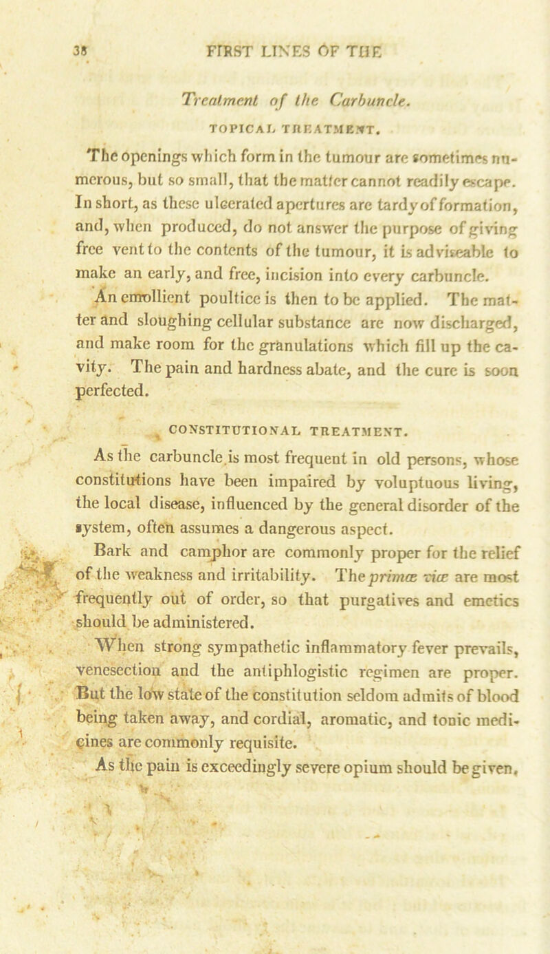 Treatment of the Carbuncle. TOPICAL TREATMENT. The openings which form in the tumour are sometimes nu- merous, but so small, that the matter cannot readily escape. In short, as these ulcerated apertures are tardy of formation, and, when produced, do not answer the purpose of giving free vent to the contents of the tumour, it Is adviseable to make an early, and free, incision into every carbuncle. An emollient poultice is then to be applied. The mat- ter and sloughing cellular substance are now discharged, and make room for the granulations which fill up the ca- vity. The pain and hardness abate, and the cure is soon perfected. CONSTITUTIONAL TREATMENT. As the carbuncle.is most frequent in old persons, whose constitutions have been impaired by voluptuous living, the local disease, influenced by the general disorder of the system, often assumes a dangerous aspect. Bark and camphor are commonly proper for the relief of the weakness and irritability. The primes vice are most frequently out of order, so that purgatives and emetics should be administered. When strong sympathetic inflammatory fever prevails, venesection and the antiphlogistic regimen are proper. But the low state of the constitution seldom admits of blood being taken away, and cordial, aromatic, and tonic medi- cines are commonly requisite. As the pain is exceedingly severe opium should be given.