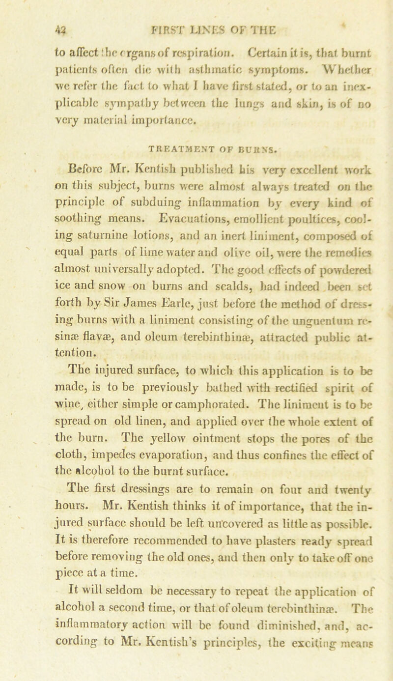 to aflcct!he crgansof respiration. Certain it is, that burnt patients often die with asthmatic symptoms. Whether we refer the fact to what I have first stated, or to an inex- plicable sympathy between the lungs and skin, is of no very material importance. TREATMENT OF BUItNS. Before Mr. Kentish published his very excellent work on this subject, burns were almost always treated on the principle of subduing inflammation by every kind of soothing means. Evacuations, emollient poultices, cool- ing saturnine lotions, and an inert liniment, composed of equal parts of lime water and olive oil, were the remedies almost universally adopted. The good effects of powdered ice and snow on burns and scalds, had indeed been set forth by Sir James Earle, just before the method of dre - ing burns with a liniment consisting of the unguentum re- sinae flavm, and oleum terebirithina?, attracted public at- tention. The injured surface, to which this application is to be made, is to be previously bathed with rectified spirit of wine/ either simple or camphorated. The linimeut is to be spread on old linen, and applied over the whole extent of the burn. The yellow ointment stops the pores of the cloth, impedes evaporation, and thus confines the effect of the alcohol to the burnt surface. The first dressings are to remain on four and twenty hours. Mr. Kentish thinks it of importance, that the in- jured surface should be left uncovered as little as possible. It is therefore recommended to have plasters ready spread before removing the old ones, and then only to takeoff one piece at a time. It w ill seldom be necessary to repeat the application of alcohol a second time, or that of oleum terebinthinae. The inflammatory action will be found diminished, and, ac- cording to Mr. Kentish's principles, the exciting means