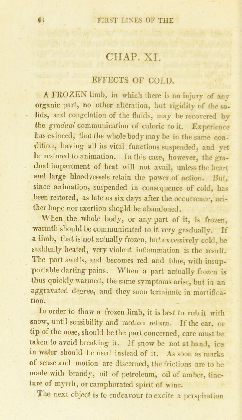 CHAP. XI. EFFECTS OF COLD. A FROZEN limb, in which there is no injury of an- organic pari, no other alteration, but rigidity of (he so- lids, and congelation of the fluids, may be recovered by the gradual communication of caloric to it. Experience lias evinced, that the whole body may be in the same con- dition, having all its vital functions suspended, and yet be restored to animation. In this case, however, the gra- dual impairment of heat will not avail, unless the heart and large bloodvessels retain the power of action. But, since animation, suspended in consequence of cold, has been restored, as late as six days after the occurrence, nei- ther hope nor exertion shopld be abandoned. When the whole body, or any part of it, is frozen, warmth should be communicated to it very gradually. If a limb, that is not actually frozen, but excessively cold, be suddenly heated, very violent inflammation is the result. The part swells, and becomes red and blue, witli insup- portable darting pains. When a part actually frozen is thus quickly warmed, the same symptoms arise, but in an aggravated degree, and they soon terminate in mortifica- tion. In order to thaw a frozen limb, it is best to rub it with snow-, until sensibility and motion return. If the enr. 01- tip of the nose, should be the part concerned, care must be taken to avoid breaking it. If snow be not at hand, ice in water should be used instead of it. As soon as marks of sense and motion are discerned, the frictions are to be made with brandy, oil of petroleum, oil of amber, tinc- ture of myrrh, or camphorated spirit of wine. The next object is to endeavour to excite a perspiration