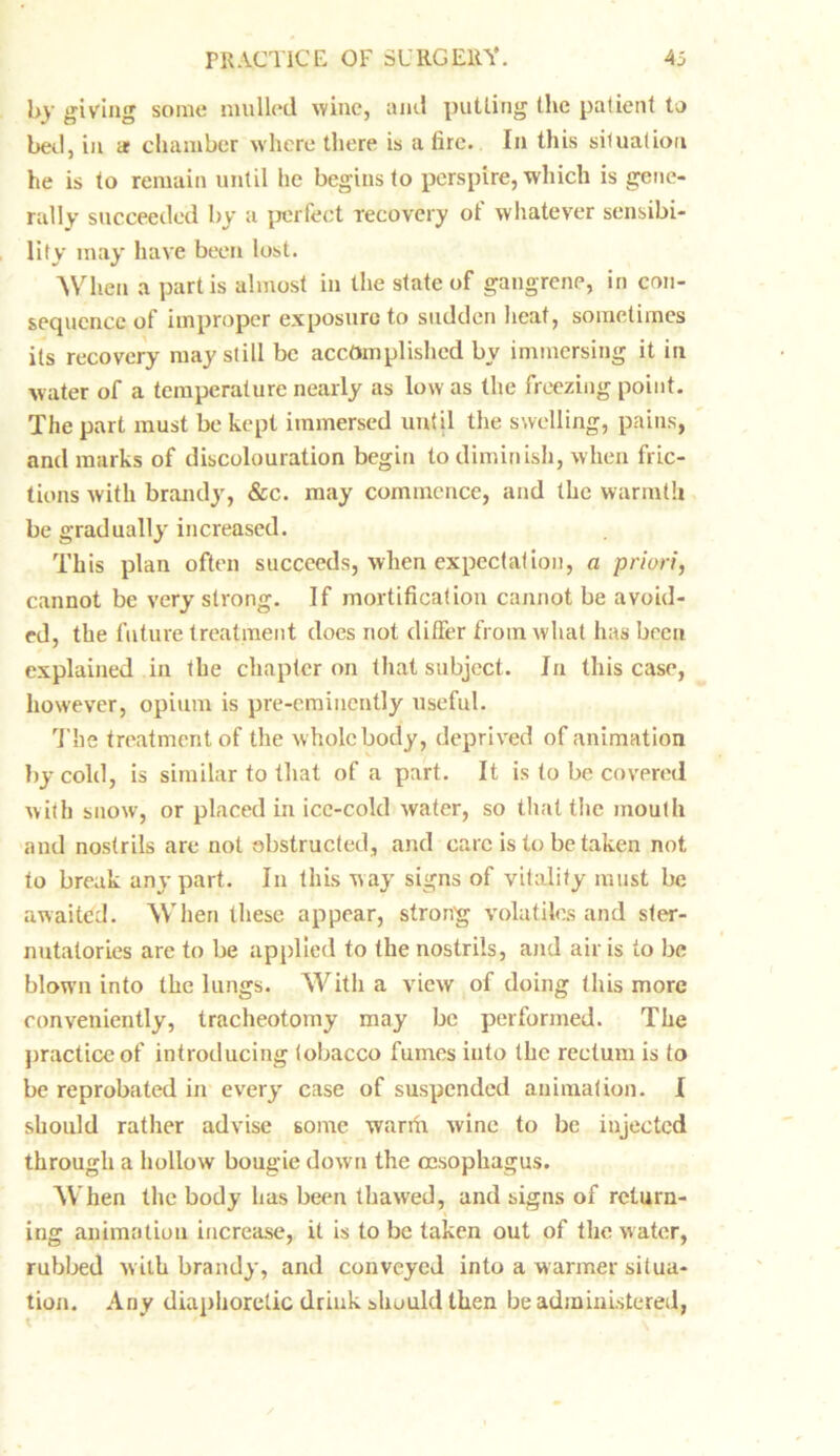 by giving some mulled wine, and putling (lie patient to bed, in a chamber where there is a lire. In this siluation he is to remain until he begins to perspire, which is gene- rally succeeded by a perfect recovery ot whatever sensibi- lity may have been lost. When a partis almost in the state of gangrene, in con- sequence of improper exposure to sudden heat, sometimes its recovery may still be accomplished by immersing it in water of a temperature nearly as low as the freezing point. The part must be kept immersed unt il the swelling, pains, and marks of discolouration begin to diminish, when fric- tions with brandy, &c. may commence, and the warmth be gradually increased. This plan often succeeds, when expectation, a priori, cannot be very strong. If mortification cannot be avoid- ed, the future treatment does not differ from what has been explained in the chapter on that subject. In this case, however, opium is pre-emiueutly useful. The treatment of the whole body, deprived of animation by cold, is similar to that of a part. It is to be covered with snow, or placed in ice-cold water, so that the mouth and nostrils arc not obstructed, and care is lo be taken not to break any part. In this way signs of vitality must be awaited. When these appear, strong volatiles and ster- nutatories arc to be applied to the nostrils, and air is to be blow’n into the lungs. With a view of doing this more conveniently, tracheotomy may be performed. The practice of introducing tobacco fumes into the rectum is to be reprobated in every case of suspended animation. I should rather advise some warfii wine to be injected through a hollow bougie down the oesophagus. When the body has been thawed, and signs of return- ing animation increase, it is to be taken out of the water, rubbed with brandy, and conveyed into a warmer situa- tion. Any diaphoretic drink should then be administered,
