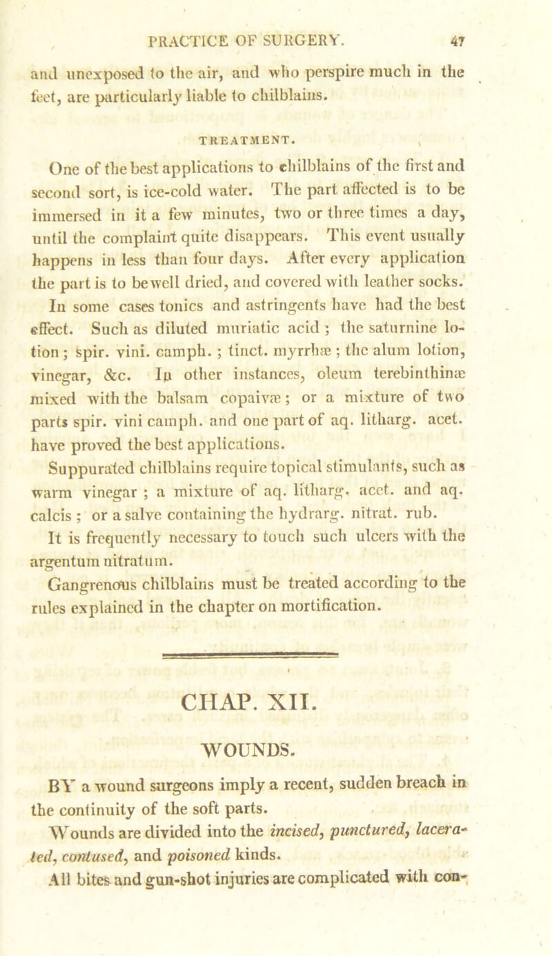 and un ex posed (o the air, and who perspire much in the feet, are particularly liable to chilblains. TREATMENT. One of the best applications to chilblains of the first and second sort, is ice-cold water. rIhe part affected is to be immersed in it a few minutes, two or three times a day, until the complaint quite disappears. This event usually happens in less than four days. After every application the part is to bewell dried, and covered with leather socks. In some cases tonics and astringents have had the best effect. Such as diluted muriatic acid ; the saturnine lo- tion ; spir. vini. camph. ; tinct. myrrhae ; the alum lotion, vinegar, &c. Ip other instances, oleum terebinthinae mixed with the balsam copaivae; or a mixture of two parts spir. vini camph. and one part of aq. litharg. acet. have proved the best applications. Suppurated chilblains require topical stimulants, such as warm vinegar ; a mixture of aq. litharg. acet. and aq. calcis ; or a salve containing the hydrarg. nitrat. rub. It is frequently necessary to touch such ulcers with the argentum nitratum. ® -. Gangrenous chilblains must be treated according to the rules explained in the chapter on mortification. CHAP. XII. WOUNDS. BY a wound surgeons imply a recent, sudden breach in the continuity of the soft parts. Wounds are divided into the incised, punctured, lacera- ted, contused, and poisoned kinds. All bites and gun-shot injuries are complicated with con-