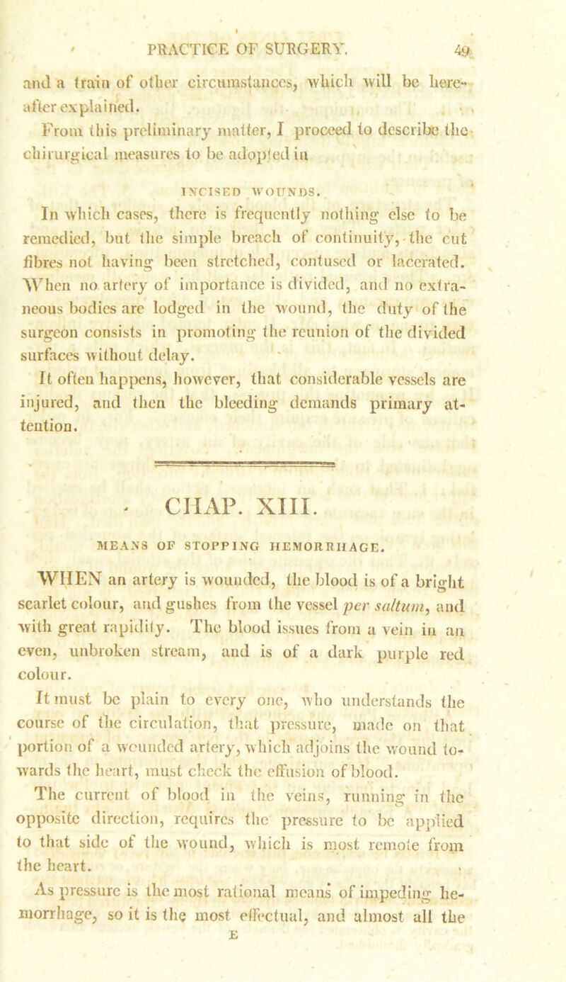 and a (rain of other circumstances, which will be here- after explained. From this preliminary matter, I proceed to describe the chirurgical measures to be adopted in INCISED WOUNDS. In which cases, there is frequently nothing else <0 be remedied, but (lie simple breach of continuity,-the cut fibres not having been stretched, contused or lacerated. When no. artery of importance is divided, and no extra- neous bodies are lodged in the wound, the duty of the surgeon consists in promoting the reunion of the divided surfaces without delay. It often happens, however, that considerable vessels are injured, and then the bleeding demands primary at- tention. * CHAP. XIII. MEANS OF STOPPING HEMORRHAGE. WHEN an artery is wounded, the blood is of a bright scarlet colour, and gushes from the vessel per saltum, and with great rapidity. The blood issues from a vein in an even, unbroken stream, and is of a dark purple red colour. It must be plain to every one, who understands the course of tlie circulation, that pressure, made on that portion of a wounded artery, which adjoins the wound to- wards the heart, must check the effusion of blood. The current of blood in the veins, running in the opposite direction, requires the pressure to be applied to that side of the wound, which is most remote from the heart. As pressure is the most rational means of impeding he- morrhage, so it is the most effectual, and almost all the E