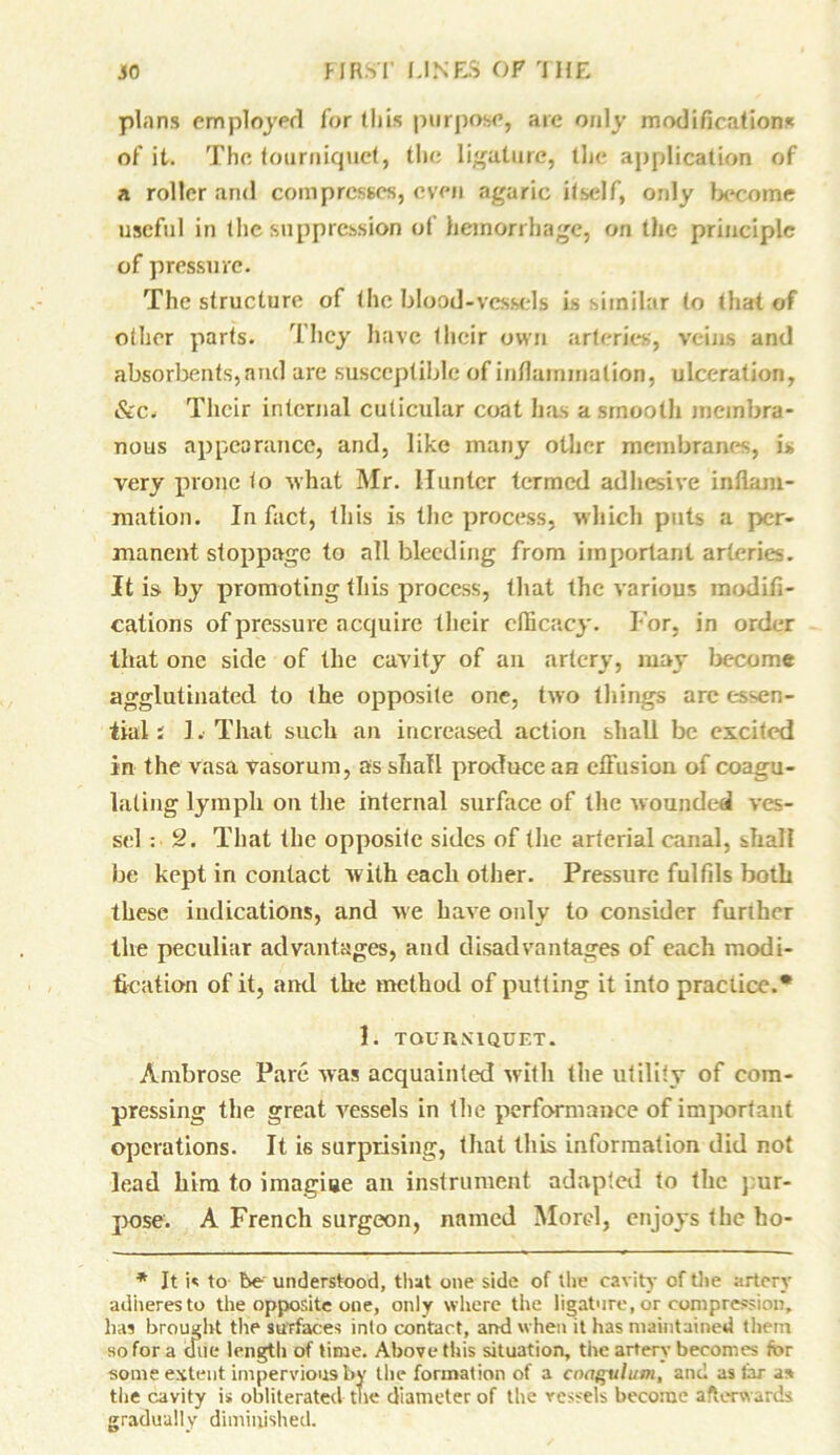 plans employed for this purpose, arc only modifications of it. The tourniquet, the ligature, the application of a roller and compresses, even agaric itself, only become useful in the suppression of hemorrhage, on the principle of pressure. The structure of the blood-vessels is similar to that of other parts. They have their own arteries, veins and absorbents, and are susceptible of inflammation, ulceration, &c. Their internal cuticular coat has a smooth membra- nous appearance, and, like many other membranes, is very prone to what Mr. Hunter termed adhesive inflam- mation. In fact, this is the process, which puts a per- manent stoppage to all bleeding from important arteries. It is by promoting this process, that the various modifi- cations of pressure acquire their efficacy. For, in order that one side of the cavity of an artery, may become agglutinated to the opposite one, two tilings are essen- tial ; 1. That such an increased action shall be excited in the vasa vasorum, as shall produce an effusion of coagu- lating lymph on the internal surface of the wounded ves- sel : 2. That the opposite sides of the arterial canal, shall be kept in contact with each other. Pressure fulfils both these indications, and we have only to consider furiher the peculiar advantages, and disadvantages of each modi- fication of it, and the method of putting it into practice.* 1. TOURNIQUET. Ambrose Pare was acquainted with the utility of com- pressing the great vessels in the performance of important operations. It is surprising, that this information did not lead him to imagiue an instrument adapted to the pur- pose. A French surgeon, named Morel, enjoys the ho- * It is to be understood, that one side of the cavity of the artery adheres to the opposite one, only where the ligature, or compression, has brought the surfaces into contact, and when it lias maintained them so for a due length of time. Above this situation, the artery becomes for some extent impervious by the formation of a cnagulum, and as tar as the cavity is obliterated the diameter of the vessels become afterwards gradually diminished.