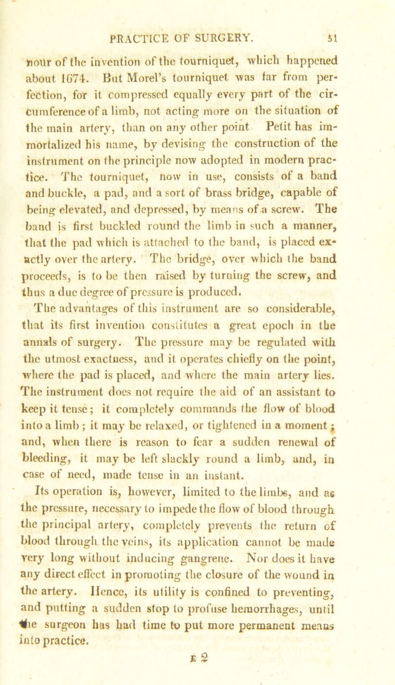hour of the invention of the tourniquet, which happened about 1G74. But Morel’s tourniquet was far from per- fection, for it compressed equally every part of the cir- cumference of a limb, not acting more on the situation of the main artery, than on any other point Petit has im- mortalized his name, by devising the construction of the instrument on the principle now adopted in modern prac- tice. The tourniquet, now in use, consists of a band and buckle, a pad, and a sort of brass bridge, capable of being elevated, and depressed, by means of a screw'. The band is first buckled round the limb in such a manner, that the pad which is attached to the band, is placed ex- actly over the artery. The bridge, over which the band proceeds, is to be then raised by turning the screw, and thus a due degree of pressure is produced. The advantages of this instrument are so considerable, that its first invention constitutes a great epoch in the annals of surgery. The pressure may be regulated with the utmost exactness, and it operates chiefly on the point, where the pad is placed, and where the main artery lies. The instrument does not require the aid of an assistant to keep it tense; it completely commands the flow of blood into a limb ; it may be relaxed, or tightened in a moment ; and, when there is reason to fear a sudden renewal of bleeding, it may be left slackly round a limb, and, in case of need, made tense in an instant. Its operation is, however, limited to the limb6, and a6 the pressure, necessary to impedethe flow of blood through the principal artery, completely prevents the return of blood through the veins, its application cannot be made very long without inducing gangrene. Nor does it have any direct effect in promoting the closure of the wound in the artery. Ilcnce, its utility is confined to preventing, and putting a sudden stop to profuse hemorrhages, until Kie surgeon has had time to put more permanent means into practice.