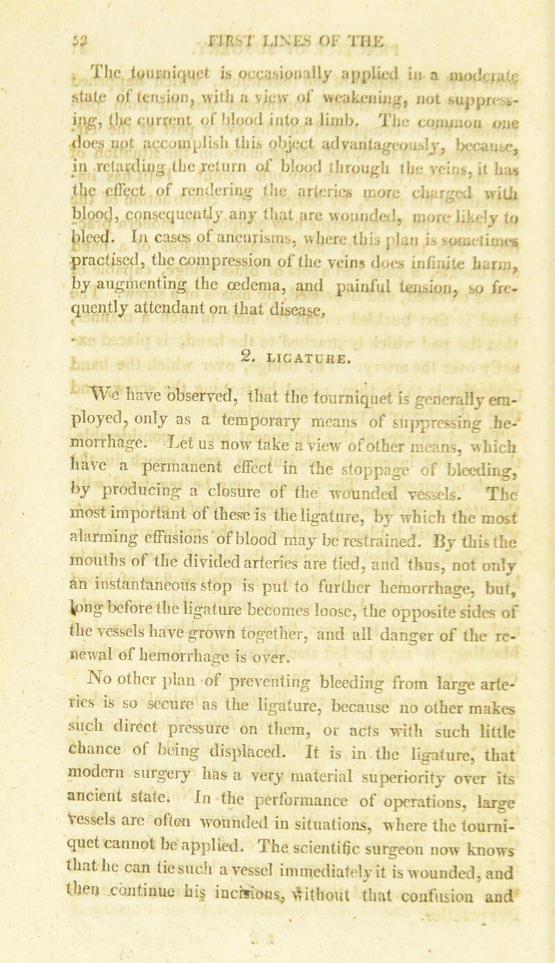 , The tourniquet is occasionally applied in a moderate stafi; of tension, with a view of weakening, not suppress- ing, the current of hloqd into a limb. The common one docsnqt accomplish this object advantageously, because, in retarding the return of blood through the veins, it has the effect of rendering the arteries more charged with blood, consequently any that arc wounded, more-likely to bleed. In case's of aneurisms, where this I 1 . practised, the compression of the veins does infinite barm, by augmenting (he oedema, and painful tension, so fre- quently attendant on that disease. i i. . 2. LICATUllE. have observed, that the tourniquet is generally em- ployed, only as a temporary means of suppressing he- morrhage. Let us now take a view of other means, which have a permanent effect in the stoppage of bleeding, by producing a closure of the wounded vessels. The most important of these is the ligature, by which the most alarming effusions of blood may be restrained. By this the mouths of the divided arteries are tied, and thus, not onlv an instantaneous stop is put to further hemorrhage, but, \ong before the ligature becomes loose, the opposite sides of the vessels have grown together, and all danger of the re- newal of hemorrhage is over. Tv o other plan of preventing bleeding from large arte- ries is so secure as the ligature, because no other makes such direct pressure on them, or acts with such little chance of being displaced. It is in the ligature, that modern surgery has a very material superiority over its ancient state. In the performance of operations, large Vessels are often wounded in situations, where the tourni- quet cannot be applied. The scientific surgeon now knows that-he can tie such avesscl immediately it is wounded, and then .continue hi§ incisions., Without that confusion and