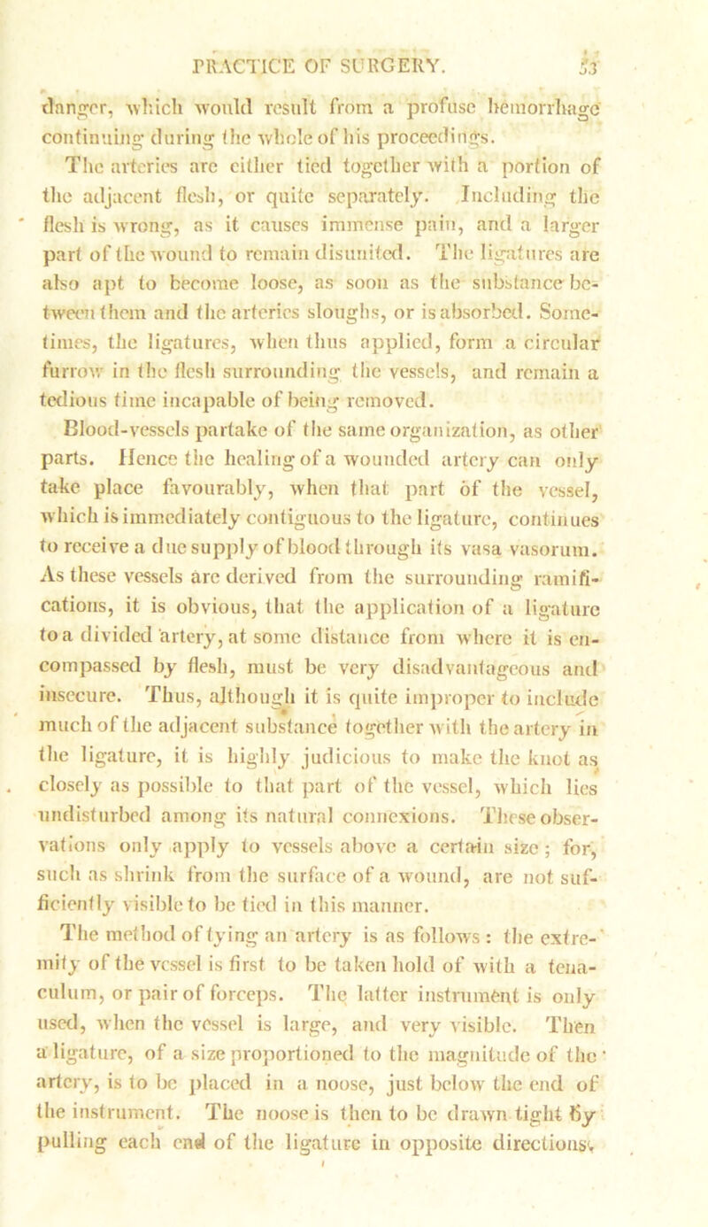 danger. which would result from a profuse hemorrhage continuing during the whole of his proceedings. The arteries are either tied together with a portion of the adjacent flesh, or quite separately. Including the flesh is wrong, as it causes immense pain, and a larger part of the wound to remain disunited. The ligatures are also apt to become loose, as soon as the substance be- tween them and the arteries sloughs, or is absorbed. Some- times, the ligatures, when thus applied, form a circular furrow in the flesh surrounding the vessels, and remain a tedious time incapable of being removed. Blood-vessels partake of the same organization, as other parts. Hence the healing of a wounded artery can only take place favourably, when that part of the vessel, which is immediately contiguous to the ligature, continues to receive a due supply of blood through its vasa vasorum. As these vessels arc derived from the surrounding ramifi- cations, it is obvious, that the application of a ligature to a divided artery, at some distance from where it is en- compassed by flesh, must be very disadvantageous and insecure. Thus, although it is quite improper to include much of the adjacent substance together with the artery in the ligature, it is highly judicious to make the knot as closely as possible to that part of the vessel, which lies undisturbed among its natural connexions. These obser- vations only apply to vessels above a certain size; for, such as shrink from the surface of a wound, are not suf- ficiently visible to be tied in this manner. The method of tying an artery is as follows : the extre- mity of the vessel is first to be taken hold of with a tena- culum, or pair of forceps. The hitter instrument is only used, when the vessel is large, and very visible. Then a ligature, of a size proportioned to the magnitude of the artery, is to be placed in a noose, just below the end of the instrument. The noose is then to be drawn tight fiy pulling each end of the ligature in opposite directions*.