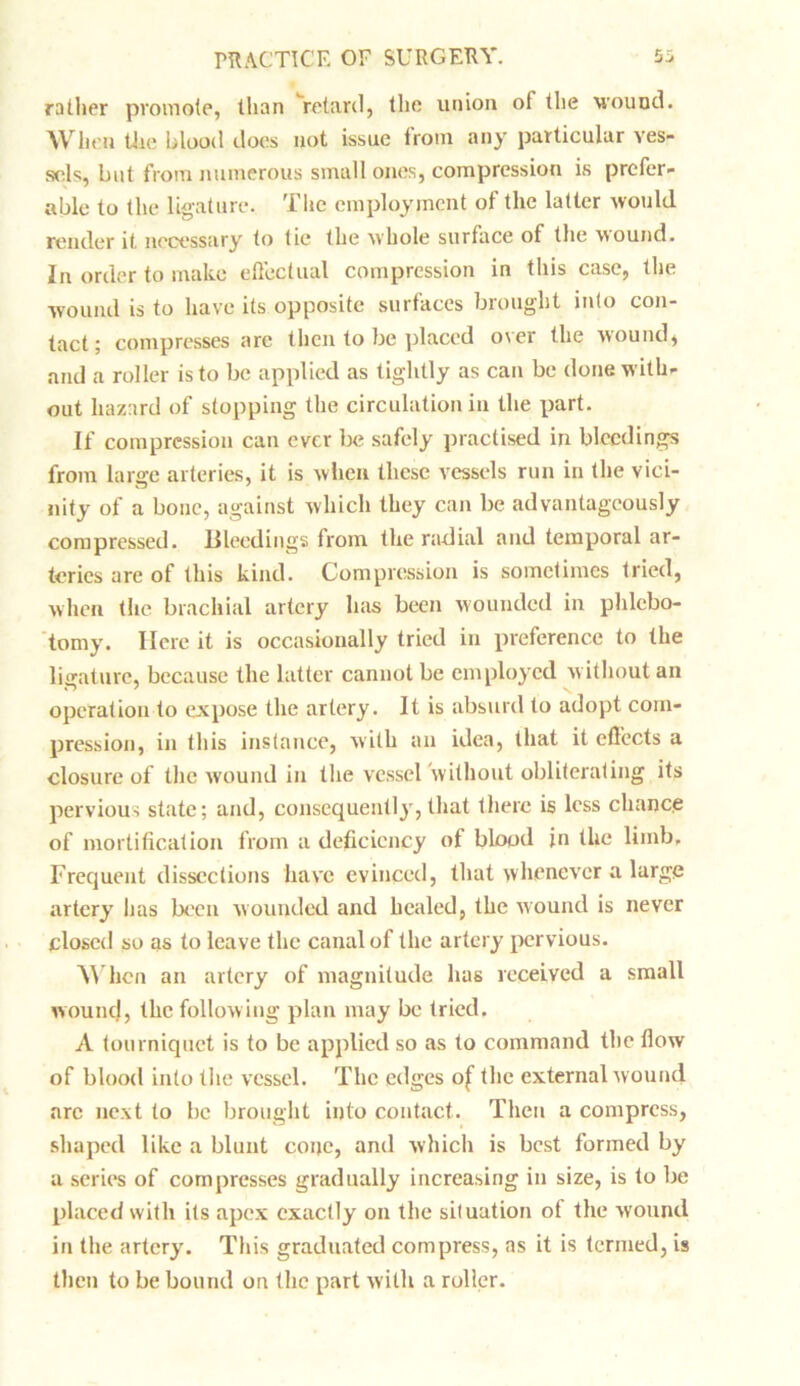 rather promote, than retard, the union of the wound. When tiie blood does not issue from any particular ves- sels, but from numerous small ones, compression is prefer- able to the ligature. The employment of the latter would render it necessary to tie the whole surface of the wound. In order to make effectual compression in this case, the wound is to have its opposite surfaces brought into con- tact; compresses are then to be placed over the wound, and a roller is to be applied as tightly as can be done with- out hazard of stopping the circulation in the part. If compression can ever be safely practised in bleedings from large arteries, it is when these vessels run in the vici- nity of a bone, against which they can be advantageously compressed. Bleedings from the radial and temporal ar- teries are of this kind. Compression is sometimes tried, when the brachial artery has been wounded in phlebo- tomy. Here it is occasionally tried in preference to the ligature, because the latter cannot be employed without an operation to expose the artery. It is absurd to adopt com- pression, in this instance, with an idea, that it effects a closure of the wound in the vessel without obliterating its pervious state; and, consequently, that there is less chance of mortification from a deficiency of blood jn the limb. Frequent dissections have evinced, that whenever a large artery has been wounded and healed, the wound is never closed so as to leave the canal of the artery pervious. When an artery of magnitude has received a small wound, the follow ing plan may be tried. A tourniquet is to be applied so as to command the flow of blood into the vessel. The edges of the external wound arc next to be brought into contact. Then a compress, shaped like a blunt cone, and which is best formed by a series of compresses gradually increasing in size, is to be placed with its apex exactly on the situation of the wound in the artery. This graduated compress, as it is termed, is then to be bound on the part with a roller.