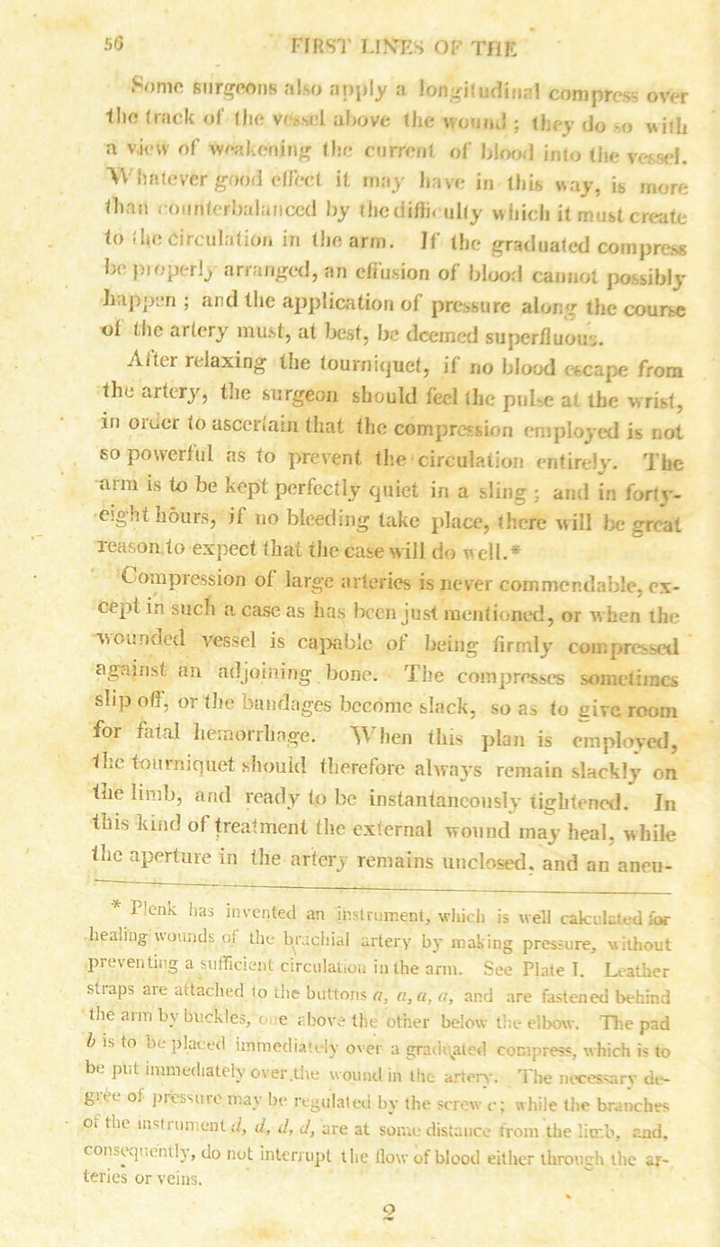 Some surgeons also apply a longitudinal compress over Hie track of the vessel above the wound ; they do -o will* a v.ievv of weakening the current of blood into the vessel. Whatever good effect it may have in (his way, is more than counterbalanced by thediffi. ully which it must create to the Circulation in the arm. If the graduated compress be pi operlj arranged, an effusion of blood cannot possibly happen ; and the application of pressure along the course ot the artery must, at best, be deemed superfluous. Alter relaxing the tourniquet, if no blood escape from the artery, the surgeon should feel the puLc at the wrist, in order to ascertain that the compression employed is not so powerful as to prevent the circulation entirely. The aim is to be kept perfectly quiet in a sling ; and in foriv- cight hours, if no bleeding take place, there will be great reason to expect that the case will do w ell.* Compression ot large arteries is never commendable, ex- cept in such a case as has been just mentioned, or w hen the wounded vessel is capable of being firmly compressed against an adjoining bone. The compresses sometimes slip off, or the bandages become slack, so as to give room for fatal hemorrhage. TV hen this plan is employed, the tourniquet should therefore always remain slackly on the limb, and ready to be instantaneously tightened. In tnis kind of treatment the external wound may heal, while the aperture in the artery remains unclosed, and an aneu- * Plenk has invented an instrument, which is well calculated for healing wounds of the brachial artery by making pressure, without preventing a sufficient circulation in the arm. See Plate T. Leather stiaps aie attached lo the buttons a, a, a, a, and are fastened behind the arm by buckles, one above the other below the elbow. The pad b is to no placed immediately over a graduated compress, which is to be put immediately over .the wound in the artery. The necessary de- g.t e of piessuie may be regulated by the screw c; while the branches ot the him 1 un.cut d, d, d, d, are at some distance from the limb, and. consequently, do not interrupt the flow of blood either through the ar- teries or veins. 2