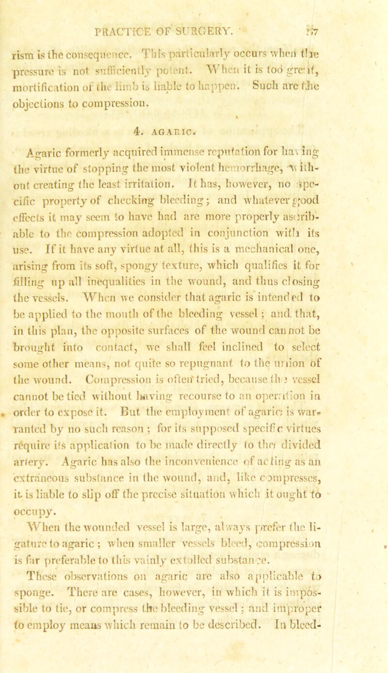 rism is the consequence. This particularly occurs when tire pressure is not sufficiently potent. W hen it is loo grcif, mortification of tin limb is liable to happen. Such arc file objections to compression. 4. AGARIC. Agaric formerly acquired immense reputation for having the virtue of stopping the most violent hemorrhage, ab- out creating the least irritation. It has, however, no spe- cific propertyof checking bleeding; and whatever^ood. effects it may seem to have had are more properly asdrib- able to the compression adopted in conjunction with its use. If it have any virtue at all, this is a mechanical one, arising from its soft, spongy texture, which qualifies it for filling up all inequalities in the wound, and thus closing the vessels. When we consider that agaric is intended to be applied to the mouth of the bleeding vessel; and. that, in this plan, the opposite surfaces of the wound cannot be brought into contact, we shall feel inclined to select some other means, not quite so repugnant to the union of the wound. Compression is often'tried, because the vessel « cannot be tied without 1 wiving recourse to an operation in order to expose it. But the employment of agaric; is war* ranted by no sucli reason ; for its supposed specific virtues require its application to be made directly to the; divided artery. Agaric has also the inconvenience of acting as an extraneous substance in the wound, and, like compresses, it is liable to slip off the precise situation which it ought to occupy. When the wounded vessel is large, always prefer the li- gature to agaric ; when smaller vessels bleed, compression is far preferable to this vainly extolled substance. These observations on agaric are also applicable to sponge. There are cases, however, in which it is impos- sible to tit;, or compress the bleeding vessel; and improper to employ means which remain to be described. In bleed-