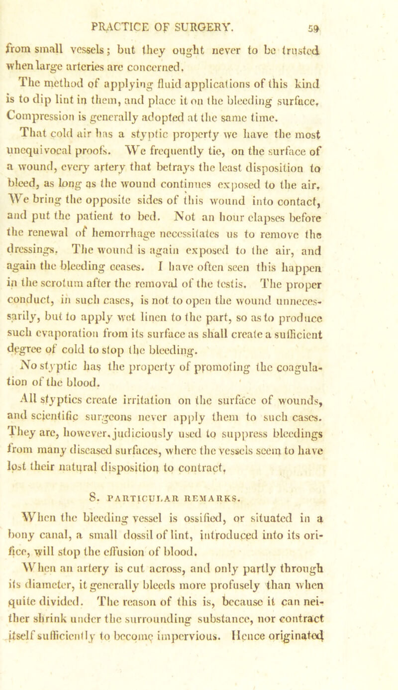 from small vessels; but they ought never to be trusted when large arteries arc concerned. The method of applying fluid applications of this kind is to dip lint in them, and place it on tlie bleeding surface. Compression is generally adopted at the same time. That cold air 1ms a styptic property we have the most unequivocal proofs. We frequently tie, on the surface of a wound, every artery that betrays the least disposition to bleed, as long as the wound continues exposed to the air. We bring the opposite sides of this wound into contact, and put the patient to bed. Not an hour elapses before the renewal of hemorrhage necessitates us to remove the dressings. The wound is again exposed to the air, and again the bleeding ceases. I have often seen this happen in the scrotum after the removal of the testis. The proper conduct, in such cases, is not to open the wound unneces- sarily, but to apply wet linen to the part, so as to produce such evaporation from its surface as shall create a sufficient degree ot cold to stop the bleeding. No styptic has the property of pyomoting the coagula- tion of the blood. All styptics create irritation on the surface of wounds, and scientific surgeons never apply them to such cases, lliey are, however, judiciously used to suppress bleedings irom many diseased surfaces, where the vessels seem to have lost their natural disposition to contract, 8. PARTICUI.AR REM A11KS. When the bleeding vessel is ossified, or situated in a bony canal, a small dossil of lint, introduced into its ori- fice, will stop the effusion of blood. When an artery is cut across, and only partly through its diameter, it generally bleeds more profusely than when quite divided. The reason of this is, because it can nei- ther shrink under the surrounding substance, nor contract itself sufficiently to bccomy impervious. Hence originator}