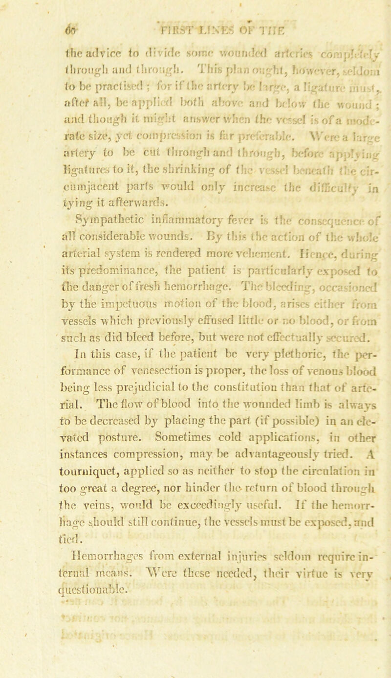 the advice to divide some wounded arteries compls-My <!irou^Ii and through. This plan cm lit5 htfwever, seldom to be practised : for if the artery be I: rye, a ligater • mm.',, aftef all, be applied both above and below the wound; and though it might answer when the- v<',el is of a mod - rate size, yet compression is far preferable. V.'em a large artery to be cut through and through, before- apphing ligatures to it, the shrinking of the v ,m*I L ;uatii d e-cir- cumjacent parts would only increase the difficulty in tying it afterwards. Sympathetic inflammatory fever is the consequ-nc; of all considerable wounds. By tlii- the action of the whole arterial system is rendered more vehement. Ii.- nee, during its predominance, the patient is particularly exposed to the danger of fresh hemorrhage. The bleeding, occasioned by the impetuous motion of the blood, arises either from vessels which previously effused little or no blood, or flout such as did bleed before, but were not effectually secured. In this case, if the patient be very plethoric, the per- formance of venesection is proper, the loss of venous blood being less prejudicial to the constitution than that of arte- rial. The flow'of blood into the wounded limb is always to be decreased by placing the part (if possible) in an ele- vated posture. Sometimes cold applications, in other instances compression, maybe advantageously tried. A tourniquet, applied so as neither to stop the circulation in too great a degree, nor hinder the-return of blood through, the veins, would he exceedingly useful. If the hemorr- hage should still continue, the vessels must be exposed, and tied. Hemorrhages from external injuries seldom require in- ternal means. Were these needed, their virtue is very questionable.