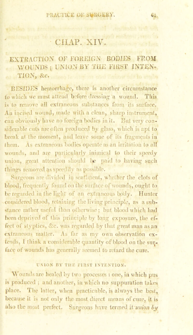 CHAP. XIV. EXTRACTION OF FOREIGN BODIES FROM WOUNDS ; UNION BY THE FIRST INTEN- TION, &c. BESIDES hemorrhage, there is another circumstance to which we must attend befqre dressing a wound. This is to remove all extraneous substances from its surface. An incised wound, made with a clean, sharp instrument, can obviously have no foreign bodies in it. But very con- siderable cuts arc often produced by glas3, which is apt to break at the moment, and leave some of its fragments in them. As extraneous bodies operate as an irritation to all wounds, and are particularly inimical to their speedy union, great attention should lie paid to having such things removed as speedily as possible. Surgeons are divided in sentiment, whether the clots of blood, frequently found on the surface of wounds, ought to be regarded in the light of an extraneous body. Hunter considered blood, retaining the living principle, as a sub- stance rather useful than otherwise; but blood which had been deprived of this principle by long exposure, the ef- fect of styptics, &c. was regarded by that great man as an extraneous matter. As far as my own observation ex- tends, I think a considerable quantity of blood on the sur- face of wounds lias generally seemed to retard the cure. UNION Bi' T1IE FIRST INTENTION. \\ oundsare healed by two processes : one, in which pus is produced ; and another, in which no suppuration takes place. The latter, when practicable, is always the best, because it is not only the most direct means of cure, it is also the most perfect. Surgeons have termed it union by