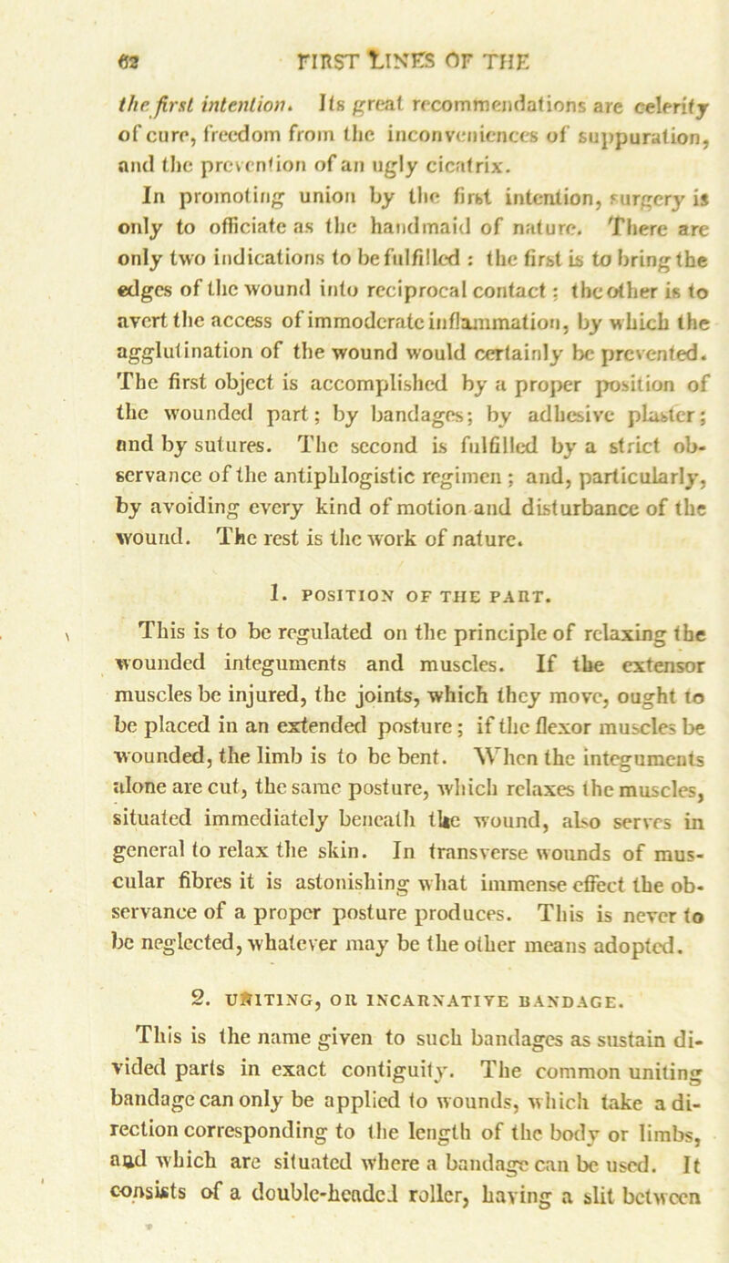 the. first intention. Its great recommendations are celerity of cure, freedom from the inconveniences of suppuration, and the prevention of an ugly cicatrix. In promoting union by the first intention, surgerj' is only to officiate as the handmaid of nature. There are only two indications to be fulfilled : the first is to bring the edges of the wound into reciprocal contact: the other is to avert the access of immoderate inflammation, by which the agglutination of the wound would certainly be prevented. The first object is accomplished by a proper position of the wounded part; by bandages; by adhesive plaster; and by sutures. The second is fulfilled by a strict ob- servance of the antiphlogistic regimen ; and, particularly, by avoiding every kind of motion and disturbance of the wound. The rest is the work of nature. 1. POSITION OF THE PAIIT. This is to be regulated on the principle of relaxing the wounded integuments and muscles. If the extensor muscles be injured, the joints, which they move, ought to be placed in an extended posture; if the flexor muscles be wounded, the limb is to be bent. When the integuments alone are cut, the same posture, which relaxes the muscles, situated immediately beneath the wound, also serves in general to relax the skin. In transverse wounds of mus- cular fibres it is astonishing what immense effect the ob- servance of a proper posture produces. This is never to be neglected, whatever may be the other means adopted. 2. UNITING, OR INC A It NATIVE BANDAGE. This is the name given to such bandages as sustain di- vided parts in exact contiguity. The common uniting bandage can only be applied to wounds, which take a di- rection corresponding to the length of the body or limbs, and which are situated where a bandage can be used. It consists of a double-headed roller, having a slit between