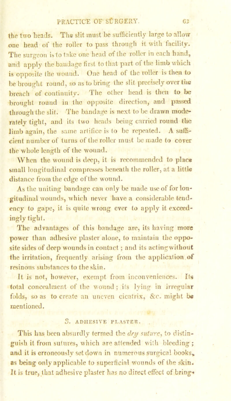 (he two heads. The slit must be sufficiently large to allow one head of the roller to pass through it with facility. The surgeon is to take one head of the roller in each hand, and apply the bandage first to that part ol (lie limb which is opposite the wound. One head of the roller is then to be brought round, so as to bring the slit precisely over the breach of continuity. The other head is then to be brought round in the opposite direction, and passed through the slit. The bandage is next to be drawn mode- rately tight, and its two heads being carried round the limb again, the same artifice is to be repeated. A suffi- cient number of turns of the roller must be made to cover the whole length of tire wound. When the wound is deep, it is recommended to place small longitudinal compresses beneath the roller, at a little distance from the edge of the wound. As the uniting bandage can only be made use of for lon- gitudinal wounds, which never have a considerable tend- ency to gape, it is quite wrong ever to apply it exceed- ingly tight. The advantages of this bandage are, its having more power than adhesive plaster alone, to maintain the oppo- site sides of deep wounds in contact; and its acting without the irritation, frequently arising from the application of resinous substances to the skin. It is not, however, exempt from inconveniences. Its total concealment of the wound ; its lying in irregular folds, so as to create an uneven cicatrix, &c. might be mentioned. 5. ADHESIVE PEASTEIt. This has been absurdly termed the dry suture, to distin- guish it from sutures, which are attended with bleeding ; and it is erroneously set down in numerous surgical books* as being only applicable to superficial v-'ounds of the skin. It is true, that adhesive plaster has no direct effect of brings