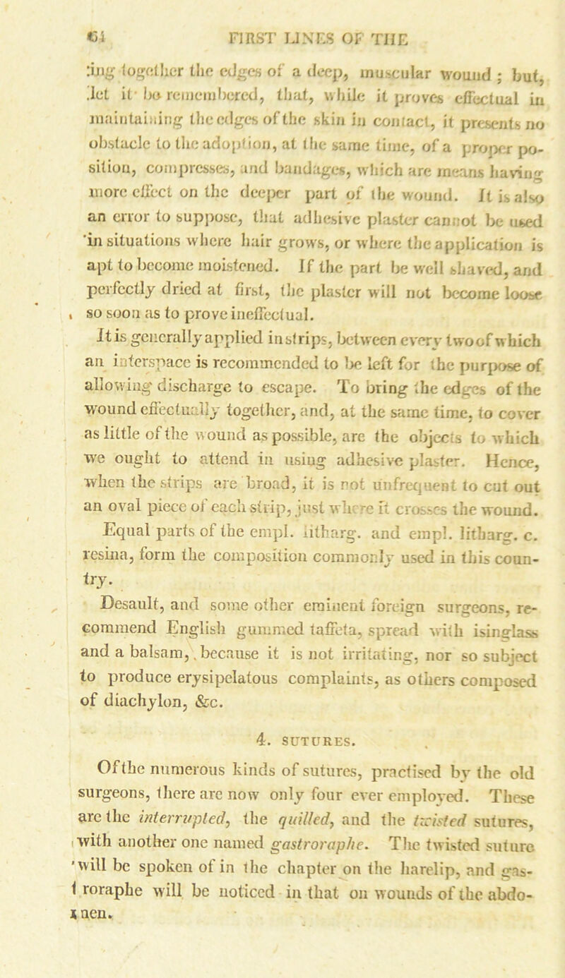 :iji£ together the edges of a deep, muscular wound ; but, .let it* bo remembered, that, while it proves effectual in maintaining the edges of the skin in coniact, it presents no obstacle to the adoption, at the same time, of a proper po- sition, compresses, and bandages, which are means having more effect on the deeper part of the wound. It is also an error to suppose, that adhesive plaster cannot be used 'in situations where hair grows, or where the application is apt to become moistened. If the part be well shaved, and perfectly dried at first, the plaster will not become loose , so soon as to prove ineffectual. Itis generally applied insfrips, between every twoof which an interspace is recommended to be left for ’.he purpose of allowing discharge to escape. To bring the edges of the wound effectually together, and, at the same time, to cover as little of the wound as possible, are the objects to which we ought to attend in using adhesive plaster. Hence, when the strips are broad, it is not unfrequent to cut out an oval piece oi each strip, just where It crosses the wound. Equal parts of the empl. litharg. and empl. litbarg. c. resina, torm the composition commonly used in this coun- try. Desault, and some other eminent foreign surgeons, re- commend English gummed taffeta, spread with isinglass and a balsam, .because it is not irritating, nor so subject to produce erysipelatous complaints, as others composed of diachylon, &c. 4. SUTURES. Of the numerous kinds of sutures, practised by the old surgeons, there are now only four ever employed. These are the interrupted, the quilled, and the twisted sutures, with another one named gastroraphe. The twisted suture ■will be spoken ot in the chapter on the harelip, and gas- 1 roraphe will be noticed in that on wounds of the abdo- * ncn.