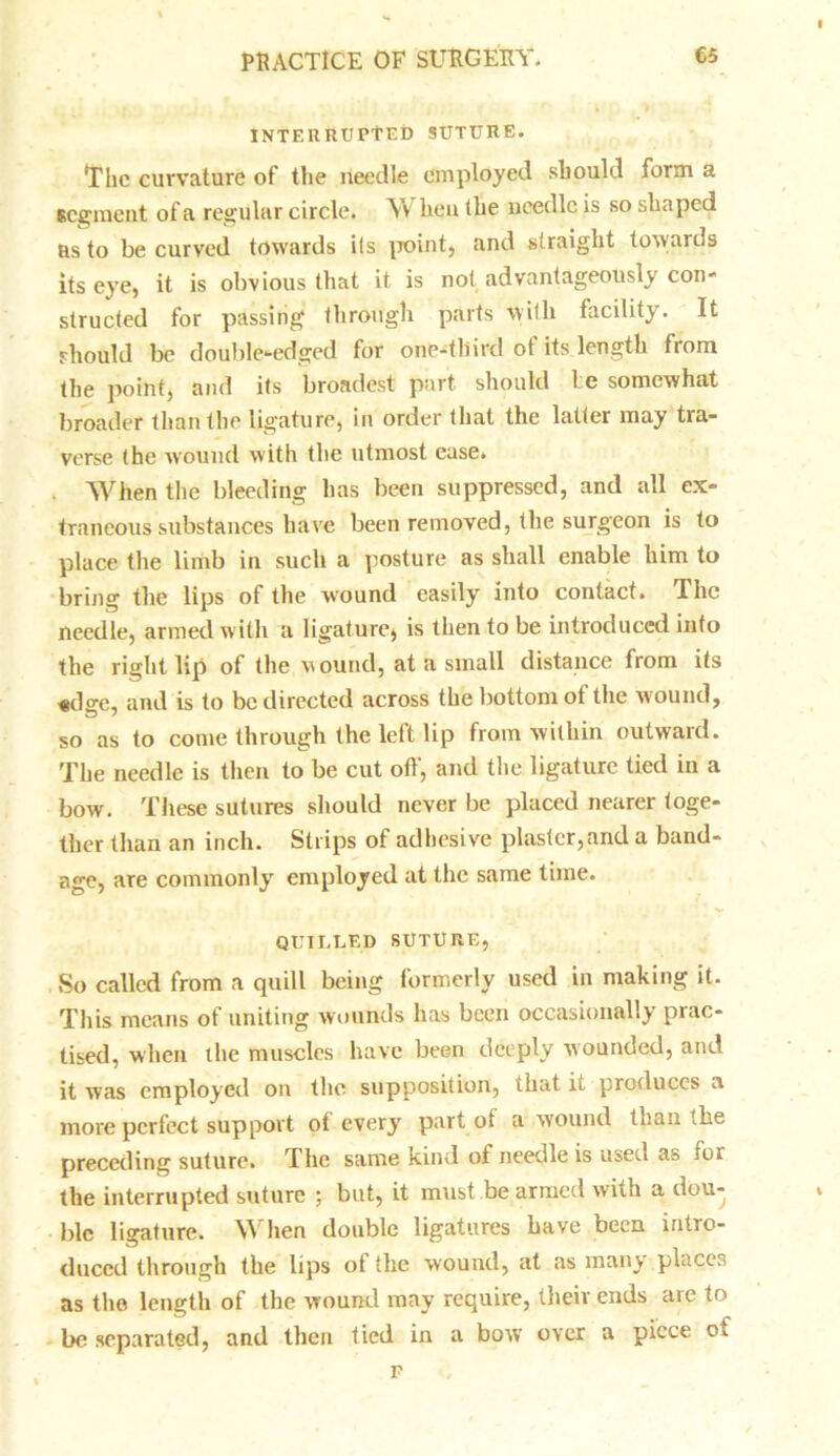 INTERRUPTED SUTURE. The curvature of the needle employed should form a segment of a regular circle. When the needle is so shaped Rs to be curved towards its point, and straight towards its eye, it is obvious that it is not advantageously con- structed for passing through parts with facility. It should be double-edged for one-third of its length from the point, and its broadest part should be somewhat broader than the ligature, in order that the latter may tra- verse the wound with the utmost ease. When the bleeding has been suppressed, and all ex- traneous substances have been removed, the surgeon is to place the limb in such a posture as shall enable him to bring the lips of the wound easily into contact. The needle, armed with a ligature, is then to be introduced into the right lip of the wound, at a small distance from its «dge, and is to be directed across the bottom of the wound, so as to come through the left lip from within outward. The needle is then to be cut off, and the ligature tied in a bow. These sutures should never be placed nearer toge- ther than an inch. Strips of adhesive plaster,and a band- age, are commonly employed at the same time. QUILLED SUTURE, So called from a quill being formerly used in making it. This means of uniting wounds has been occasionally prac- tised, when the muscles have been deeply wounded, and it was employed on the supposition, that it produces a more perfect support ot every part of a wound than the preceding suture. The same kind of needle is used as for the interrupted suture ; but, it must be armed w ith a dou- ble ligature. When double ligatures Lave been intro- duced through the lips of the wound, at as many places as the length of the wound may require, their ends are to be separated, and then tied in a bow over a piece os.