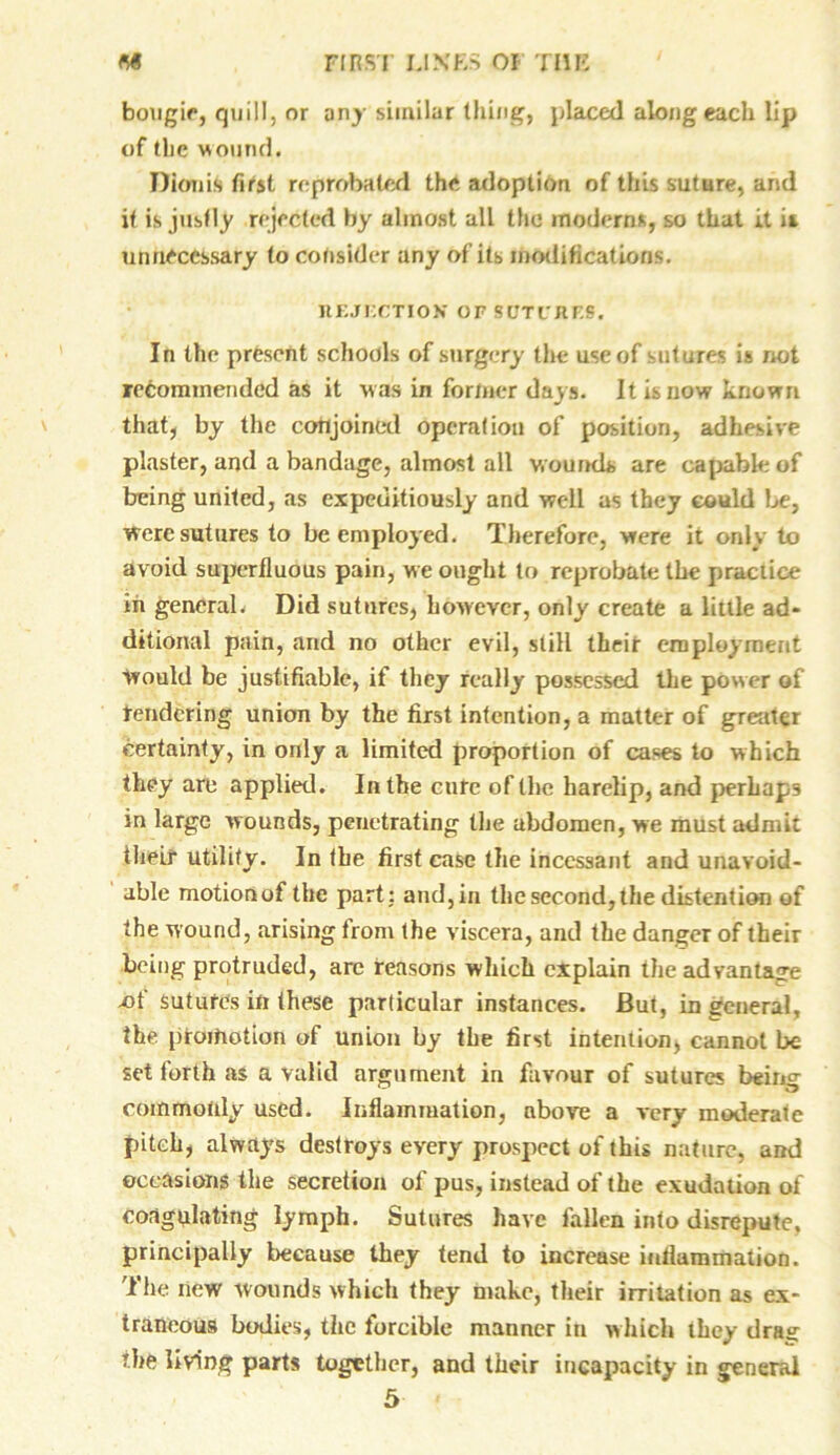 bougie, quill, or any similar thing, placed along each lip of (he wound. Dionis first reprobated the adoption of this suture, and it is justly rejected by almost all the moderns, so that it is unnecessary to consider any of its modifications. REJECTION’ OF SUTURES, In the present schools of surgery the use of sutures is not recommended as it was in former days. It is now known that, by the conjoined operation of position, adhesive plaster, and a bandage, almost all wounds are capable of being united, as expeditiously and well as they could be, Were sutures to be employed. Therefore, were it only to avoid superfluous pain, we ought to reprobate the practice in general. Did sutures, however, only create a little ad- ditional pain, and no other evil, still their employment would be justifiable, if they really possessed the power of tendering union by the first intention, a matter of greater certainty, in only a limited proportion of cases to which they are applied. In the cure of the harelip, and perhaps in large wounds, penetrating the abdomen, we must admit iheif utility. In the first case the incessant and unavoid- able motionof the part ; and, in the second, the distention of the wound, arising from the viscera, and the danger of their being protruded, are reasons which explain the advantage -of sutufes in these particular instances. But, in general, the promotion of union by the first intention, cannot be set forth as a valid argument in favour of sutures being commonly used. Inflammation, above a very moderate pitch, always destroys every prospect of this nature, and occasions the secretion of pus, instead of the exudation of coagulating lymph. Sutures have fallen into disrepute, principally because they tend to increase inflammation. The iiew wounds which they make, their irritation as ex- traneous bodies, the forcible manner in which they dra^ the living parts together, and their incapacity in general 5 <
