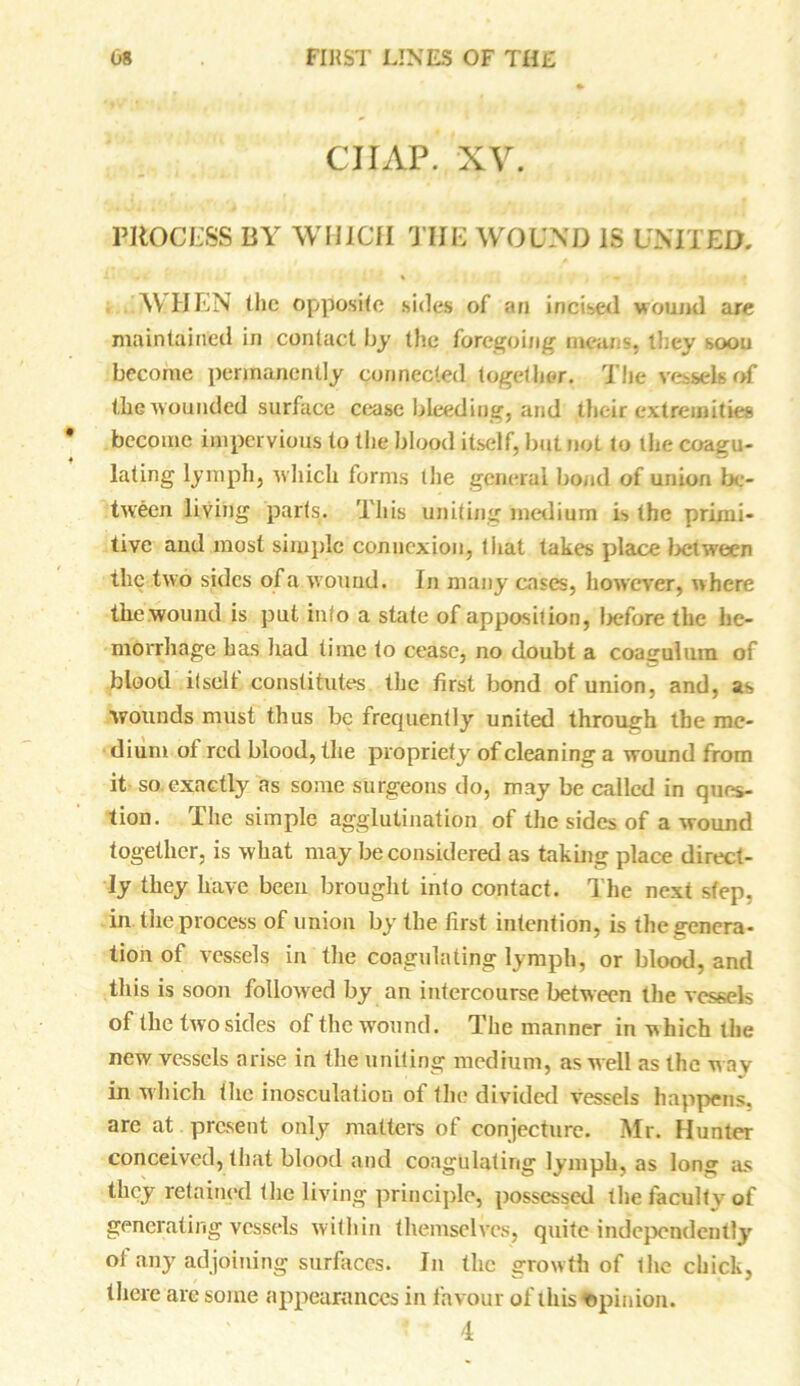 CIIAP. XV. PROCESS BY WHICH THE WOUND IS UNITED. 111 * «. % - • A\ HEN the opposite sides of an incised wound are maintained in contact by the foregoing mean-, they soon become permanently connected together. The vessels of the wounded surface cease bleeding, and their extremities become impervious to the blood itself, but not to the coagu- lating lymph, which forms the general bond of union be- tween living parts. This uniting medium i> the primi- tive and most simple connexion, that takes place between the two sides of a wound. In many cases, however, where tke wound is put info a state of apposition, before the he- morrhage has had time to cease, no doubt a coagulum of blood it sell constitutes the first bond of union, and, as wounds must thus be frecpiently united through the me- dium ol red blood, the propriety of cleaning a wound from it so exactly as some surgeons do, may be called in ques- tion. The simple agglutination of the sides of a wound together, is what may be considered as taking place direct- ly they have been brought into contact. The next step, in the process of union by the first intention, is the genera- tion of vessels in the coagulating lymph, or blood, and tliis is soon followed by an intercourse between the vessels of the two sides of the wound. The manner in which the new vessels arise in the uniting medium, as well as the w ay in which the inosculation of the divided vessels happens, are at . present only matters of conjecture. Mr. Hunter conceived, that blood and coagulating lymph, as long as they retained (lie living principle, possessed the faculty of generating vessels within themselves, quite independently of any adjoining surfaces. In the growth of the chick, there are some appearances in favour of this Opinion. 4
