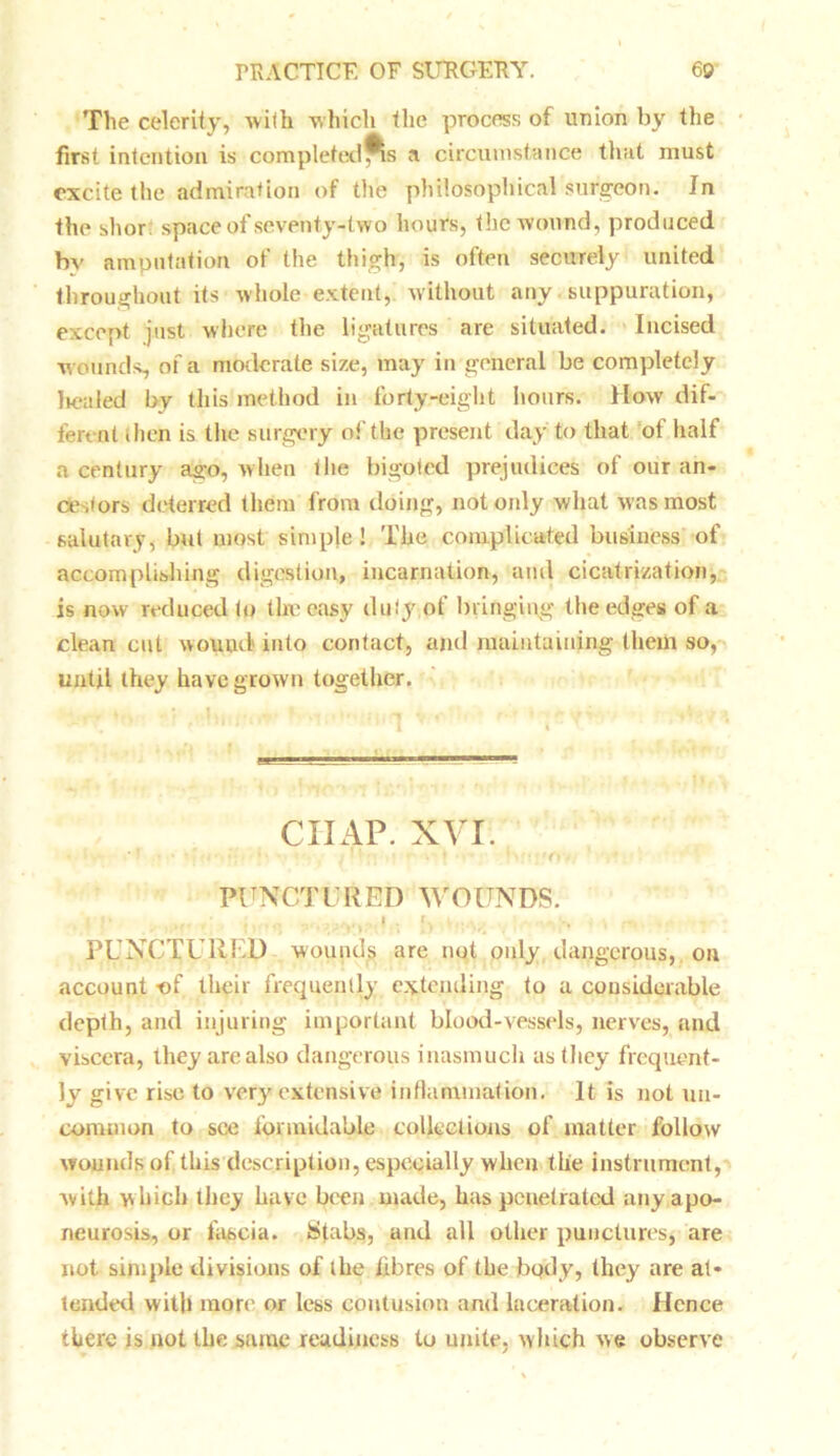 The celerity, with which the process of union by the first intention is completedps a circumstance that must excite the admiration of the philosophical surgeon. In the shor. space of seventy-two hours, the wound, produced bv amputation of the thigh, is often securely united throughout its whole extent, without any suppuration, except just where the ligatures are situated. Incised w ounds, of a moderate size, may in general be completely lienled by this method in forty-eight hours. How dif- ferent then is the surgery of the present day to that of half a century ago, when the bigoted prejudices of our an- cestors deterred them from doing, not only what was most salutary, but most simple! The complicated business' of accomplishing digestion, incarnation, and cicatrization, is now reduced to the easy duty of bringing the edges of a clean cut wouud into contact, and maintaining them so, until they have grown together. ciiap. xvi. • ■ • .* * • • • * • ' .■T ?< . I V • • , * PUNCTURED WOUNDS. |1* , ... • > , •, PUNCTURED wounds are not only dangerous, on account -of their frequently extending to a considerable depth, and injuring important blood-vessels, nerves, and viscera, they are also dangerous inasmuch as they frequent- ly give rise to very extensive inflammation. It is not un- common to see formidable collections of matter follow wounds of this description, especially when the instrument, with which they have been made, has penetrated any apo- neurosis, or fascia. Stabs, and all other punctures, are not simple divisions of the iibres of the body, they are at* tended with more or less contusion and laceration. Hence there is not the same readiness to unite, which we observe