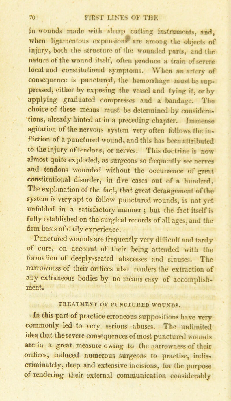 jri wounds made with sharp cutting instruments, and, when ligamentous expansion* are among the objects of injury, both the structure of the wounded parts, and the nature of the wound itself, often produce a train of severe local and constitutional symptoms. What an artery of consequence is punctured, the hemorrhage must be sup. pressed, either by exposing the vessel and tyinfr it, or by applying graduated compress^ and a bandage. The choice of these means must be determined by considera- tions, already hinted at in a preceding chapter. Immense agitation of the nervous system very often follows the in- fliction of a punctured wound, and this has been .attributed to the injury of tendons, or nerves. This doctrine is now almost quite exploded, as surgeons so frequently see nerves and tendons wounded without the occurrence of grent constitutional disorder, in five cases out of a hundred. The explanation of the fact, that great derangement of the system is very apt to follow punctured wounds, is not yet unfolded iu a satisfactory manner ; but the fact itself is fully established on the surgical records of all ages, and the firm basis of daily experience. Punctured wounds are frequently very difficult and tardy of cure, on account of their being attended with the formation of deeply-seated abscesses and sinuses. The narrowness of tlieir orifices also renders the extraction of any extraneous bodies by no means easy of accomplish- ment. treatment of puncjuued wounds. In this part of practice erroneous suppositions have very commonly led to very serious abuses. The unlimited idea that the severe consequences of most punctured wounds are in a great measure ow ing to the narrowness of their orifices, induced numerous surgeons to practise, indis- criminately, deep and extensive incisions, for the purpose of rendering their external communication considerably